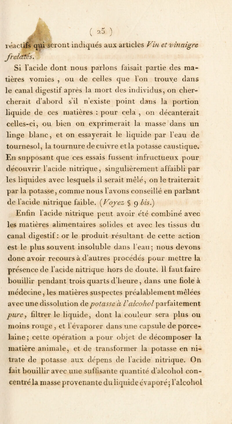 ( ^5 ) •t rt^aciÜs qui seront indiqués aux articles Fin et vinaigre J^reictTes. Si l’acide dont nous parlons faisait partie des ma¬ tières vomies , ou de celles que l’on trouve dans le canal digestif après la mort des individus, on cher¬ cherait d’abord s’il n’existe point dans la portion liquide de ces matières : pour cela , on décanterait celles-ci, ou bien on exprimerait la masse dans un linge blanc, et on essayerait le liquide par l’eau de tournesol, la tournure de cuivre et la potasse caustique. En supposant que ces essais fussent infructueux pour découvrir l’acide nitrique, singulièrement affaibli par les liquides avec lesquels il serait mêlé, on le traiterait par la potasse, comme nous l’avons conseillé en parlant de l’acide nitrique faible. {Voyez % 9 hisi) Enfin l’acide nitrique peut avoir été combiné avec les matières alimentaires solides et avec les tissus du canal digestif: or le produit résultant de cette action est le plus souvent insoluble dans l’eau; nous devons donc avoir recours à d’autres procédés pour mettre la présence de l’acide nitrique hors de doute. 11 faut faire bouillir pendant trois quarts d’heure, dans une fiole à médecine, les matières suspectes préalablement mêlées avec une dissolution de potasse a Valcohol parfaitement pure, filtrer le liquide, dont la couleur sera plus ou moins rouge , et l’évaporer dans une capsule de porce¬ laine; cette opération a pour objet de décomposer la matière animale, et de transformer la potasse en ni¬ trate de potasse aux dépens de l’acide nitrique. On fait bouillir avec une suffisante quantité d’alcohol con¬ centré la masse provenante du liquide évaporé ; l’alcohol