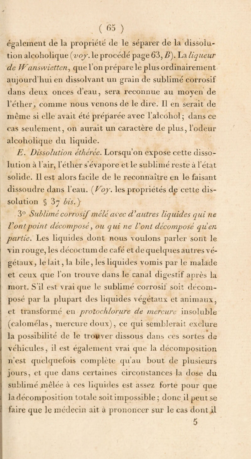 , ( ) également de la propriété de le séparer de la dissolu- tion alcoholiqiie le procédé page 63, Z>). La liqueur de W answietten^ cpie l’on prépare le plus ordinairement aujourd’hui en dissolvant un grain de sublimé corrosif dans deux onces d’eau, sera reconnue au moyen de l’éther, comme nous venons de le dire. Il en serait de même si elle avait été préparée avec l’alcohol; dans ce cas seulement, on aurait un caractère de plus, l’odeur alcoholique du liquide. E. Dissolution éthérée. Lorsqu’on expose cette disso¬ lution à l’air, l’éther s’évapore et le sublimé reste à l’état solide. Il est alors facile de le reconnaître en le faisant dissoudre dans l’eau. {Eoj. les propriétés de cette dis¬ solution § Sy bis.')- 3” Sublimé corrosif mêlé avec autres liquides qui ne V ont point décomposé, ou qui ne Vont décomposé qüen partie. Les liquides dont nous voulons parler sont le vin rouge, les décoctum de café et de quelques autres vé¬ gétaux, le lait, la bile, les liquides vomis par le malade et ceux que l’on trouve dans le canal digestif après la mort. S’il est vrai que le sublimé corrosif soit décom¬ posé par la plupart des liquides végétaux et animaux, et transformé eu protochlorure de mercure insoluble (caloniélas, mercure doux), ce qui semblerait exclure • la possibilité de le trowver dissous dans ces sortes de véhicules, il est également vrai que la décomposition n’est quelquefois complète qu’au bout de plusieurs jours, et que dans certaines circonstances la dose du sublimé mêlée à ces liquides est assez forte pour que la décomposition totale soit impossible ; donc il peut se faire que le médecin ait à prononcer sur le cas dont il