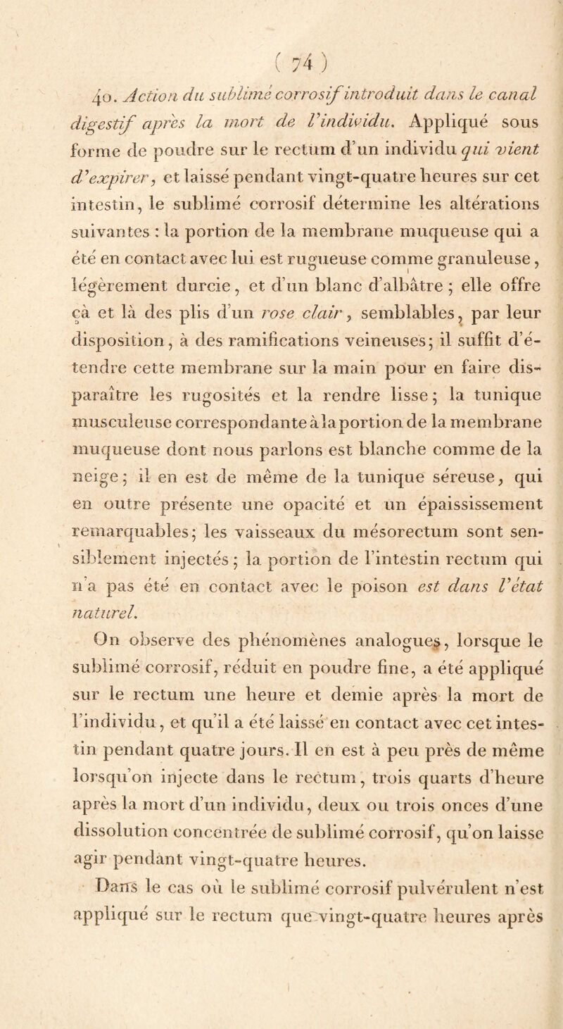 40. Action du sahlimé corrosif introduit dans le canal digestif apres la mort de rindioidu. Appliqué sous forme de poudre sur le rectum d’un individu qui 'vient d^expirer^ et laissé pendant vingt-quatre heures sur cet intestin, le sublimé corrosif détermine les altérations suivantes : la portion de la membrane muqueuse qui a été en contact avec lui est rugueuse comme granuleuse, légèrement durcie, et d’un blanc d’albâtre ; elle offre çà et là des plis d’un rose clair ^ semblables, par leur disposition, à des ramifications veineuses; il suffit d’é¬ tendre cette membrane sur la main pour en faire dis¬ paraître les rugosités et la rendre lisse ; la tunique musculeuse correspondante à la portion de la membrane muqueuse dont nous parlons est blanche comme de la neige; il en est de même de la tunique séreuse, qui en outre présente une opacité et un épaississement remarquables; les vaisseaux du mésorectum sont sen¬ siblement injectés ; la portion de l’intestin rectum qui n’a pas été en contact avec le poison est dans Vétat naturel. On observe des phénomènes analogue^, lorsque le sublimé corrosif, réduit en poudre fine, a été appliqué sur le rectum une heure et demie après la mort de l’individu, et qu’il a été laissé en contact avec cet intes¬ tin pendant quatre jours. Il en est à peu près de même lorsqu’on injecte dans le rectum, trois quarts d’heure après la mort d’un individu, deux ou trois onces d’une dissolution concentrée de sublimé corrosif, qu’on laisse agir pendant vingt-quatre heures. Dans le cas où le sublimé corrosif pulvérulent n’est appliqué sur le rectum que:vingt-quatre heures après