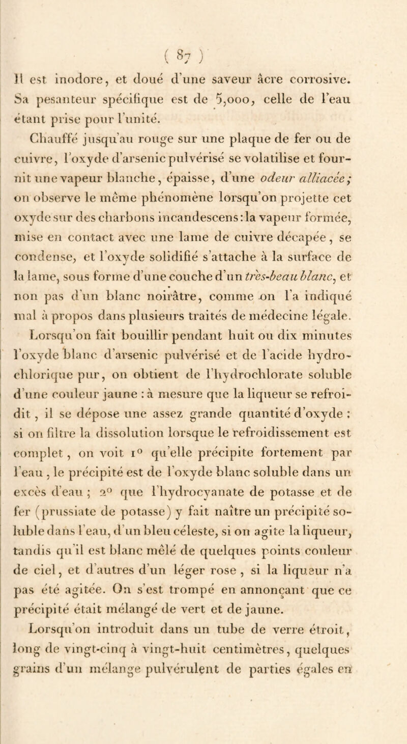 ]l est inodore, et doué d’une saveur âcre corrosive. Sa pesanteur spécifique est de 5,ooo, celle de l’eau étant prise pour l’unité. Chauffé jusqu’au rouge sur une plaque de fer ou de I cuivre, l’oxyde d’arsenic pulvérisé se volatilise et four¬ nit une vapeur blanche, épaisse, d’une odeur alliacée; on observe le meme phénomène lorsqu’on projette cet oxyde sur des charbons incandescens : la vapeur formée, mise en contact avec une lame de cuivre décapée, se condense, et l’oxvde solidifié s’attache à la surface de la lame, sous forme d’une couche d’un très-beau hlanc^ et I non pas d un blanc noirâtre, comme on l’a indiqué i mal à propos dans plusieurs traités de médecine légale. Lorsqu’on fait bouillir pendant huit ou dix minutes I’ l’oxyde blanc d’arsenic pulvérisé et de l’acide hydro- I chlorique pur, on obtient de l’hydrochlorate soluble I d’une couleur jaune : à mesure que la liqueur se refroi- i dit, il se dépose une assez grande quantité d’oxyde : 1 si on filtre la dissolution lorsque le refroidissement est I complet, on voit qu’elle précipite fortement par j l’eau , le précipité est de l’oxyde blanc soluble dans un I excès d’eau ; 2^^ que l’hydrocyanate de potasse et de 1 fer (prussiate de potasse) y fait naître un précipité so- I lubie dans l’eau, d’un bleu céleste, si on agite la liqueur, I tandis qu’il est blanc mêlé de quelques points couleur de ciel, et d’autres d’un léger rose, si la liqugur n’a pas été agitée. On s’est trompé en annonçant que ce précipité était mélangé de vert et de jaune. Lorsqu’on introduit dans un tube de verre étroit, I long de vingt-cinq à vingt-huit centimètres, quelques grains d’un mélange pulvérulent de parties égales en