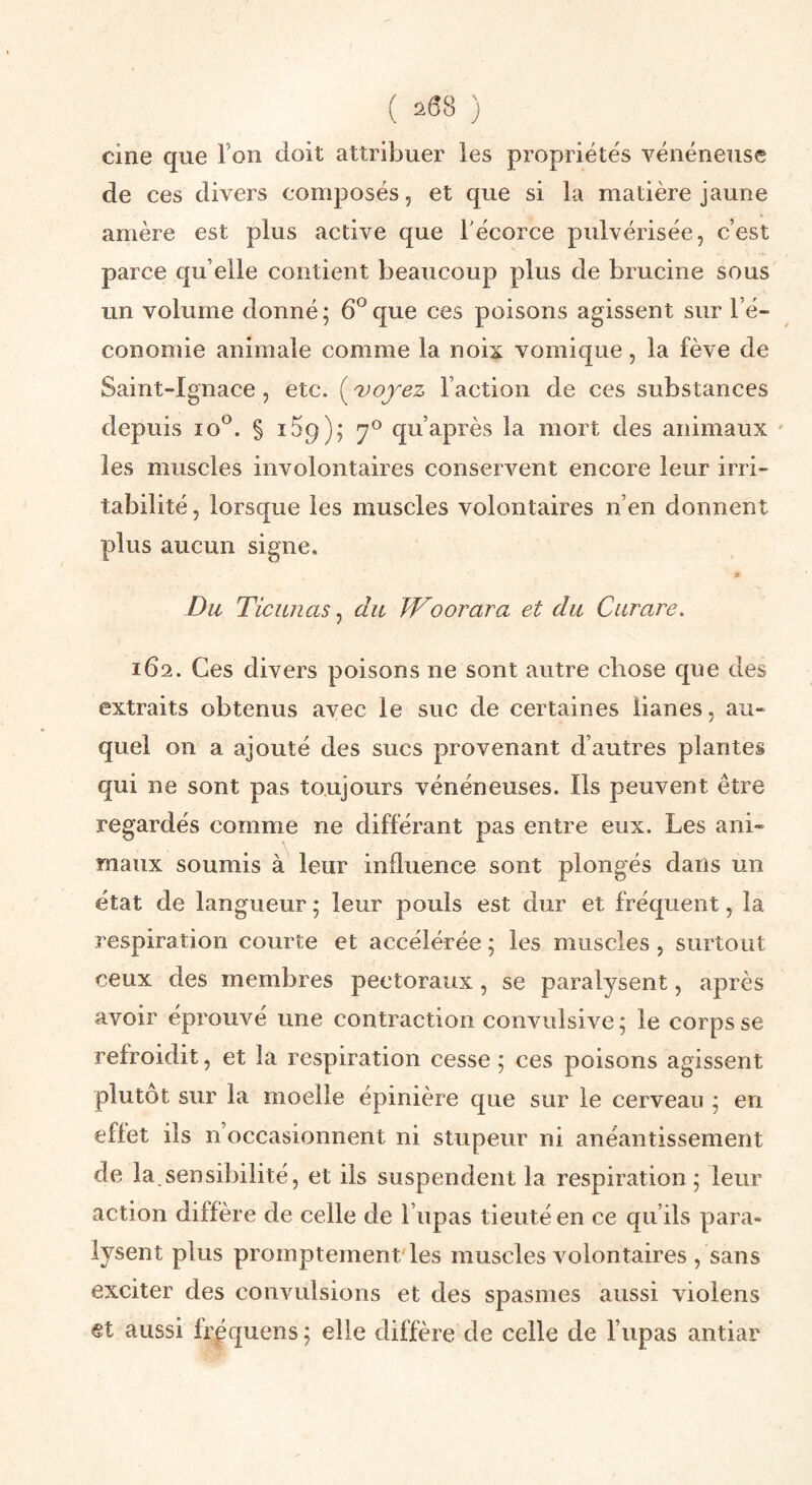 cine que l’on doit attribuer les propriétés vénéneuse de ces divers composés, et que si la matière jaune amère est plus active que Técorce pulvérisée, c’est parce qu’elle contient beaucoup plus de brucine sous un volume donné; 6®que ces poisons agissent sur l’é¬ conomie animale comme la noix vomique, la fève de Saint-Ignace , etc. ( uojez l’action de ces substances depuis lo*^. § iSg); 7° qu’après la mort des animaux ' les muscles involontaires conservent encore leur irri¬ tabilité, lorsque les muscles volontaires n’en donnent plus aucun signe. Du Ticunas, du Woorara et du Curare. 162. Ces divers poisons ne sont autre chose que des extraits obtenus avec le suc de certaines lianes, au¬ quel on a ajouté des sucs provenant d’autres plantes qui ne sont pas toujours vénéneuses. Ils peuvent être regardés comme ne différant pas entre eux. Les ani¬ maux soumis à leur influence sont plongés dans un état de langueur ; leur pouls est dur et fréquent, la respiration courte et accélérée ; les muscles, surtout ceux des membres pectoraux, se paralysent, après avoir éprouvé une contraction convulsive; le corps se refroidit, et la respiration cesse ; ces poisons agissent plutôt sur la moelle épinière que sur le cerveau ; en effet ils n’occasionnent ni stupeur ni anéantissement de la.sensibilité, et ils suspendent la respiration ; leur action diffère de celle de l’upas tieuté en ce qu’ils para¬ lysent plus promptement'les muscles A^olontaires , sans exciter des convulsions et des spasmes aussi violens et aussi fr^quens ; elle diffère de celle de l’upas antiar