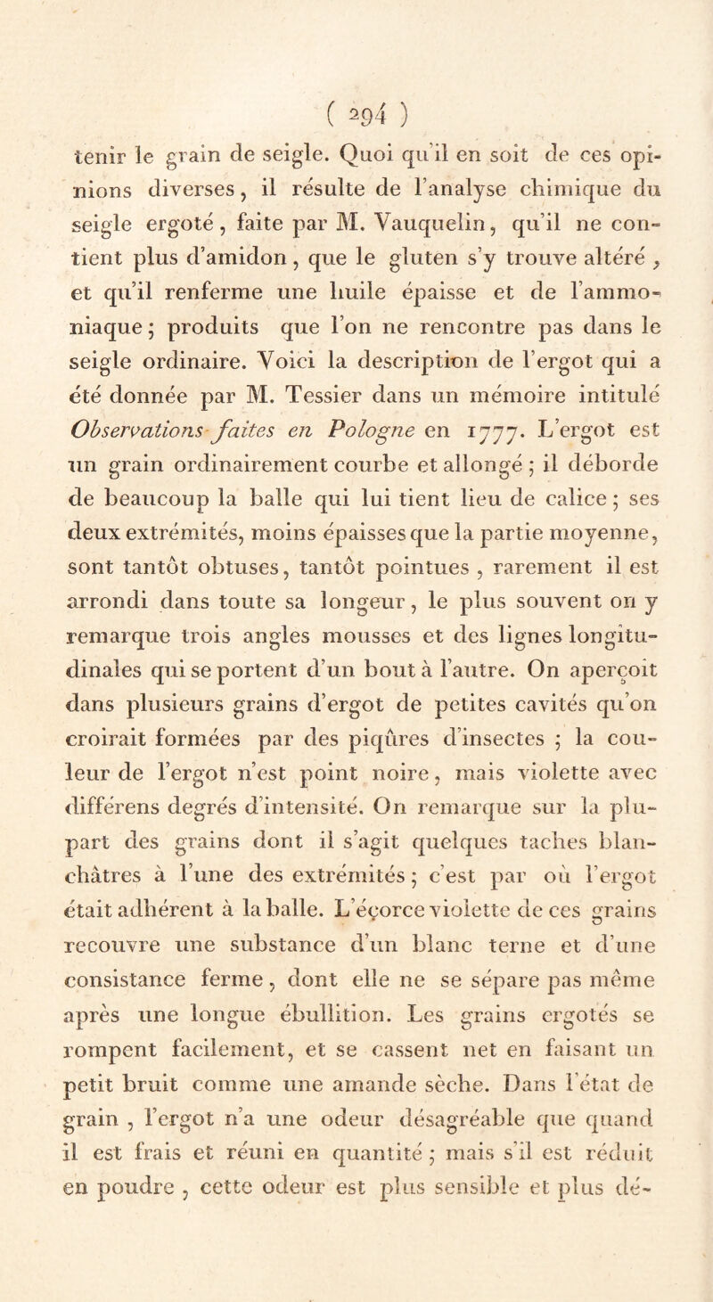 ( 2£)4 ) tenir le grain de seigle. Quoi qu’il en soit de ces opi¬ nions diverses, il résulte de l’analyse chimique du seigle ergoté, faite par M, Vauquelin, qu’il ne con¬ tient plus d’amidon, que le gluten s’y trouve altéré et qu’il renferme une huile épaisse et de l’ammo¬ niaque ; produits que l’on ne rencontre pas dans le seigle ordinaire. Yoici la description de l’ergot qui a été donnée par M. Tessier dans un mémoire intitulé Observations faites en Pologne en 1777. L’ergot est un grain ordinairement courbe et allongé ; il déborde de beaucoup la balle qui lui tient lieu de calice ; ses deux extrémités, moins épaisses que la partie moyenne, sont tantôt obtuses, tantôt pointues , rarement il est arrondi dans toute sa longeur, le plus souvent on y remarque trois angles mousses et des lignes longitu¬ dinales qui se portent d’un bout à l’autre. On aperçoit dans plusieurs grains d’ergot de petites cavités qu’on croirait formées par des piqûres d’insectes ; la cou¬ leur de l’ergot n’est point noire, mais violette avec différons degrés d’intensité. On remarque sur la plu¬ part des grains dont il s’agit quelques taches blan¬ châtres à l’une des extrémités ; c’est par où l’ergot était adhérent à la balle. L’éçorce violette de ces grains recouvre une substance d’un blanc terne et d’une consistance ferme, dont elle ne se sépare pas même après une longue ébullition. Les grains ergotés se rompent facilement, et se cassent net en faisant un petit bruit comme une amande sèche. Dans l’état de grain , l’ergot n’a une odeur désagréable que quand il est frais et réuni en quantité ; mais s’il est réduit en poudre , cette odeur est plus sensible et plus dé-