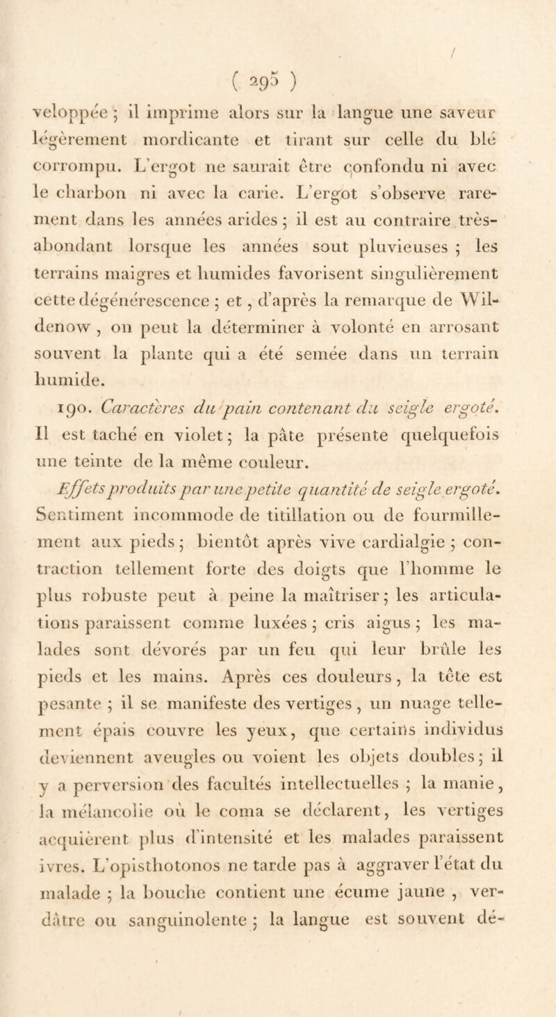 vcloppée ; il imprime alors sur la langue une saveur légèrement mordicante et tirant sur celle du Lié corrompu. L’ergot ne saurait être c^onfondu ni avec le charbon ni avec la carie. L’ergot s’observe rare¬ ment dans les années arides ; il est au contraire très- abondant lorsque les années sout pluvieuses ; les terrains maigres et humides favorisent singulièrement cette dégénérescence ; et, d’après la remarque de Wil- denow^ , on peut la déterminer à volonté en arrosant souvent la plante qui a été semée dans un terrain humide. 190. Caractères du pain cojitenant du seigle ergoté. Il est taché en violet ; la pâte présente quelquefois une teinte de la meme couleur. Effets produits par une petite ciuantité de seigle ergoté. Sentiment incommode de titillation ou de fourmille¬ ment aux pieds \ bientôt après vive cardialgie ; con¬ traction tellement forte des doigts que l’homme le plus robuste peut à peine la maîtriser ; les articula¬ tions paraissent comme luxées ; cris aigus ; les ma¬ lades sont dévorés par un feu qui leur brûle les pieds et les mains. Après ces douleurs, la tète est pesante ; il se manifeste des vertiges, un nuage telle¬ ment épais couvre les yeux, que certains individus deviennent aveugles ou voient les objets doubles ; il y a perversion des facultés intellectuelles ; la manie, la mélancolie où le coma se déclarent, les vertiges acquièrent plus d’intensité et les malades paraissent ivres. L’opisthotonos ne tarde pas à aggraver l’état du malade ; la bouche contient une écume jaune , ver¬ dâtre ou sanguinolente 5 la langue est souvent dé-