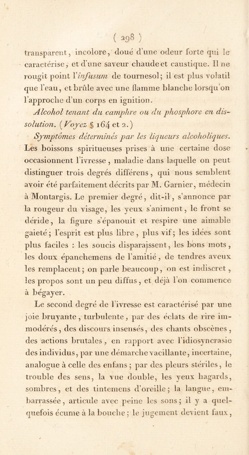 transparent, incolore, doué d’une odeur forte qui le caractérise, et d’une saveur chaude et caustique. Une rougit point Yinfasum de tournesol; il est plus volatil que l’eau, et brûle avec une flamme blanche lorsqu’on l’approche d’un corps en ignition. Alcohol tenant du camphre ou du phosphore en dis¬ solution, ( Voyez % 164 et 2.) Symptômes déterminés par les liqueurs alcoholiques. Les boissons spiritueuses prises à une certaine dose occasionnent l’ivresse, maladie dans laquelle on peut distinguer trois degrés différons, qui nous semblent avoir été parfaitement décrits par M. Garnier, médecin à Montargis. Le premier degré, dit-ll, s’annonce par la rougeur du visage, les yeux s’animent, le front se déride, la figure s’épanouit et respire une aimable gaieté; l’esprit est plus libre , plus vif; les idées sont plus faciles : les soucis disparaissent, les bons mots, les doux épanchemens de l’amitié, de tendres aveux les remplacent ; on parle beaucoup, on est indiscret , les propos sont un peu diffus, et déjà l’on commence à bégayer. Le second degré de l’ivresse est caractérisé par une joie bruyante, turbulente, par des éclats de rire iiii” modérés , des discours insensés, des chants obscènes , des actions brutales , en rapport avec l’idiosyncrasie des individus, jiar une démarche vacillante, incertaine, analogue à celle des enfans ; par des pleurs stériles , le trouble des sens, la vue double, les yeux hagards, sombres, et des tintemens d’oreille ; la langue, em¬ barrassée , articule avec peine les sons ; il y a quel¬ quefois écume à la bouche ; le jugement devient laux,