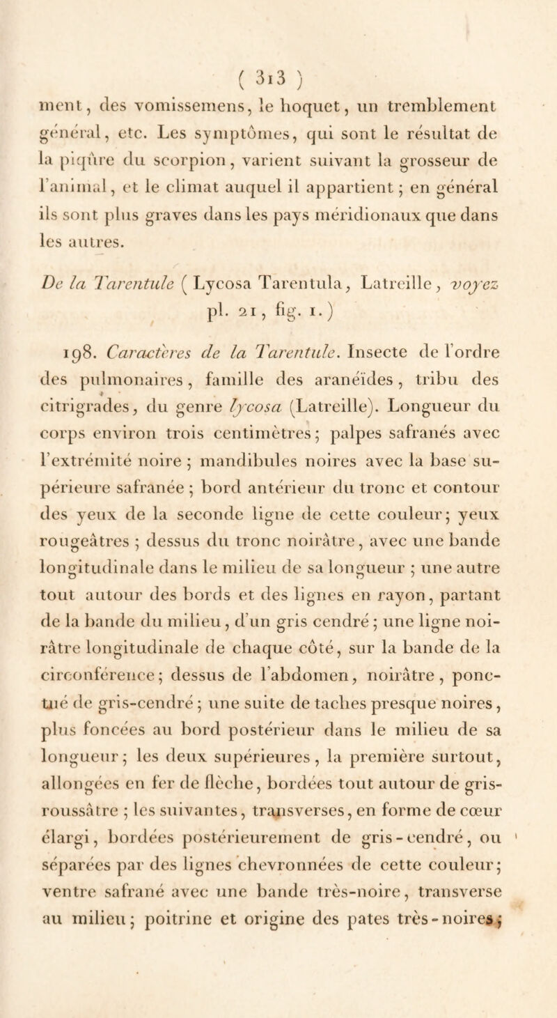 ( 3.3 ) inciu, des vomissemens, le hoquet, un tremblement général, etc. Les symptômes, qui sont le résultat de la piqûre du scorpion, varient suivant la grosseur de raniniul, et le climat auquel il appartient j en général ils sont plus graves dans les pays méridionaux que dans les autres. De la Tarentule ( Lycosa Tarentula, Latrcille, voyez pl. 21 , fig. I. ) 198. Caractères de la Tarentule. Insecte de Tordre des pulmonaires, famille des aranéïdes, tribu des ♦ citrigrades, du genre lycosa (Latreille). Longueur du corps environ trois centimètres ; palpes safranés avec l’extrémité noire ; mandibules noires avec la base su¬ périeure safranée ; bord antérieur du tronc et contour des yeux de la seconde ligne de cette couleur; yeux rougeâtres ; dessus du tronc noirâtre, avec une bande longitudinale dans le milieu de sa longueur ; une autre tout autour des bords et des lignes en rayon, partant de la bande du milieu, d’un gris cendré ; une ligne noi¬ râtre longitudinale de chaque côté, sur la bande de la circonférence; dessus de l’abdomen, noirâtre, ponc¬ tué de gris-cendré ; une suite de taches presque noires, plus foncées au bord postérieur dans le milieu de sa longueur; les deux supérieures, la première surtout, allongées en fer de llècbe, bordées tout autour de gris- roussâtre ; les suivantes, trajisverses, en forme de cœur élargi, bordées postérieurement de gris-cendré, ou séparées par des lignes chevronnées de cette couleur; ventre safrané avec une bande très-noire, transverse au milieu; poitrine et origine des pâtes très-noire»^