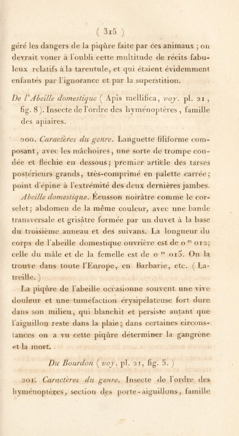 géré les dangers de la piqûre faite par ces animaux ; on devrait vouer à l’oubli cette multitude de récits fabu¬ leux relatifs à la tarentule, et qui étaient évidemment enfantés par l’ignorance et par la superstition. De VAbeille domestique ( Apis mellifica, voj. pl. 21 , fig. 8). Insecte de l’ordre des byménoptères , famille des apiaires. 200. Caractères du genre. Languette filiforme com¬ posant , avec les niâclioires, une sorte de trompe cou¬ dée et fléchie en dessous 5 premier artifcle des tarses postérieurs grands, très-comprimé en palette carrée; point d’épine à l’extrémité des deux dernières jambes. Abeille domestique. Ecusson noirâtre comme le cor¬ selet; abdomen de la même couleur, avec une bande transversale et grisâtre formée par un duvet à la base du troisième anneau et des suivans. La longueur du corps de l’abeille domestique ouvrière est de o 012; celle du mâle et de la femelle est de o 01 a. On la trouve dans toute l’Europe, en Barbarie, etc. ( La- treille. ) La piqûre de l’abeille occasionne souvent une vive douleur et une tuméfaction érysipélateuse fort dure dans son milieu, qui blanchit et persiste autant que l’aiguillon reste dans la plaie; dans certaines circons¬ tances on a vu cette piqûre déterminer la gangrène et la mort. Du Bourdon {voj. pl. 21, fig. 5. ) 201. Caractères du genre. Insecte de l’ordre des hyménoptères, section des porte-aiguillons, famille