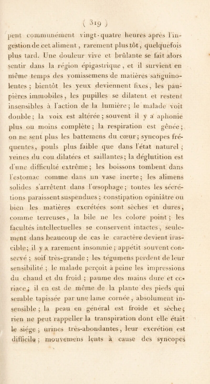 ( ^ peut cüiuiiiiiiiémeiit vlngt-qiialre iietires après Tiii' gestion (le cet aliment, rarement pins tôt, quelquefois plus tard. Une douleur vive et brûlante se fait alors sentir dans la région épigastricpie , et il survient en meme temps des vomissemens de matières sanguino¬ lentes ; bientôt les yeux deviennent fixes, les pau¬ pières immobiles, les pupilles se dilatent et resten{ insensibles à faction de la lumière 5 le malade voit double; la voix est altérée ; souvent il y a aplionie plus ou moins complète; la respiration est gênée; on ne sent plus les battemens du cœur; syncopes fré¬ quentes, pouls plus faible que dans fétat naturel; veines du cou dilatées et saillantes; la déglutition est (fiine difficulté extrême ; les boissons tombent dans l’estomac comme dans un vase inerte ; les alimens solides s’arrêtent dans fœsopliage ; toutes les sécré¬ tions paraissent suspendues ; constipation opiniâtre ou bien les matières excrétées sont sèches et dures, comme terreuses, la l)ile ne les colore point; les facultés intellectuelles se conservent intactes, seule¬ ment dans beaucoup de cas le caractère devient iras¬ cible; il y a rarement insomnie; appétit souvent con¬ servé ; soif très-grande; les tégumens perdent de leur sensiliilité ; le malade peixoit à peine les impressions du chaud et du froid ; paume des mains dure et cc« riace^ il en est de même de la plante des pieds qui sinuble tapissée par une lame cornée , absolument in¬ sensible ; la peau en général est froide et sèche; rien ne peut rappeller la transpiration dont elle était le siéLœ ; urines très-abondantes, leur excrétion est difficiU ; mouveinens kmts à cause des syncopes