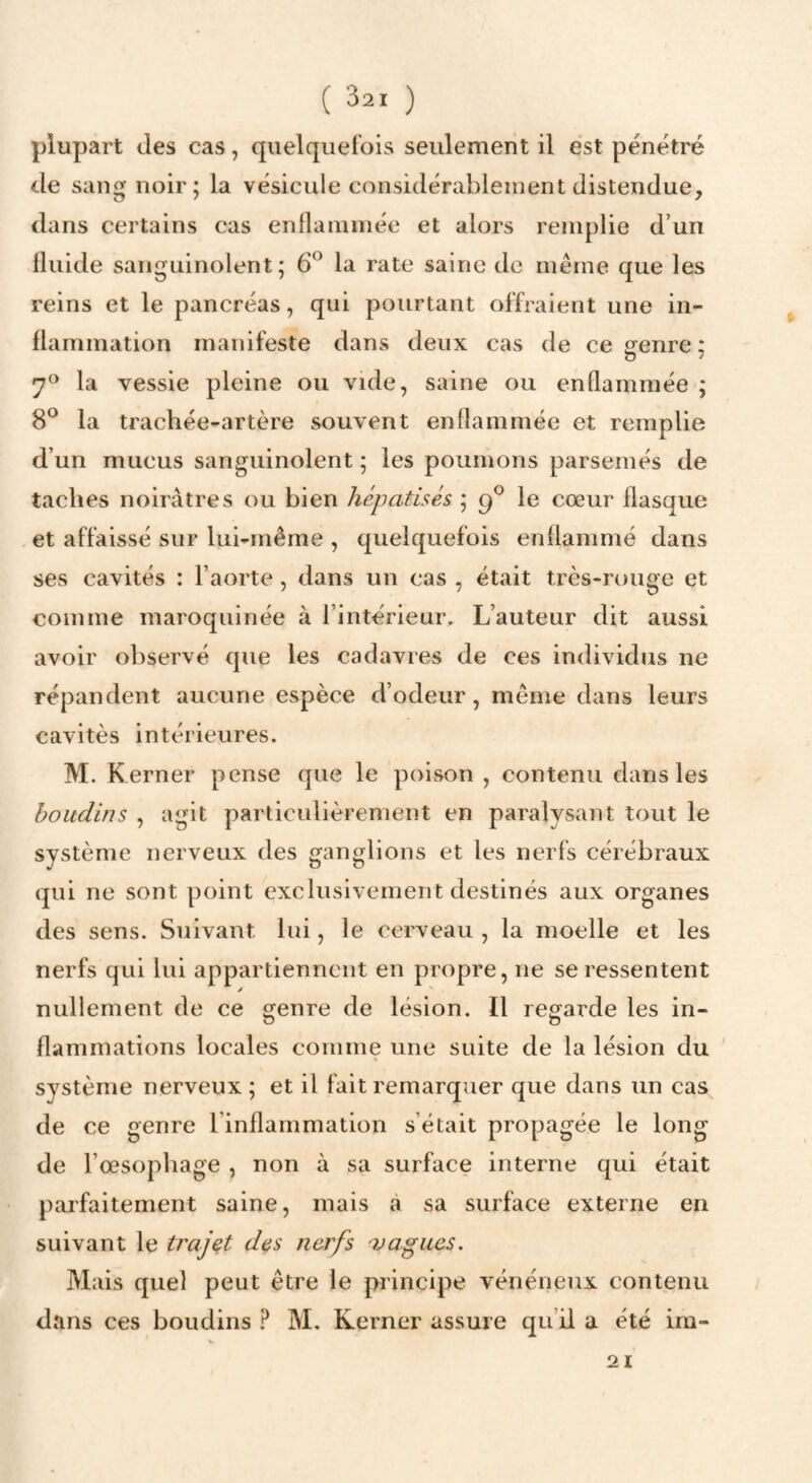 plupart des cas, qiielqueibis seulement il est pénétré de sang noir; la vésicule considérablement distendue, dans certains cas enflammée et alors remplie d’un lliiide sanguinolent; 6^ la rate saine do même que les reins et le pancréas, qui pourtant offraient une in¬ flammation manifeste dans deux cas de ce irenre ; 7^ la vessie pleine ou vide, saine ou enflammée ; 8® la trachée-artère souvent enflammée et remplie d’un mucus sanguinolent ; les poumons parsemés de taches noirâtres ou bien hépatisés ; 9^ le cœur flasque et affaissé sur lui-même , quelquefois enflammé dans ses cavités : l’aorte , dans un cas , était très-rouge et comme maroquinée à l’intérieur. L’auteur dit aussi avoir observé que les cadavres de ces individus ne répandent aucune espèce d’odeur, même dans leurs cavités intérieures. M. Kerner pense que le poison , contenu dans les boudins , agit particulièrement en paralysant tout le système nerveux des ganglions et les nerfs cérébraux qui ne sont point exclusivement destinés aux organes des sens. Suivant lui, le cerveau, la moelle et les nerfs qui lui appartiennent en propre, ne se ressentent nullement de ce crenre de lésion. Il reofarde les in- flammations locales comme une suite de la lésion du système nerveux ; et il fait remarquer que dans un cas de ce genre l’inflammation s’était propagée le long de l’œsophage , non à sa surface interne qui était pai'faitement saine, mais à sa surface externe en suivant le trajet des nerfs vagues. Mais quel peut être le principe vénéneux contenu dans ces boudins ? M, Kerner assure qu’il a été im- 21