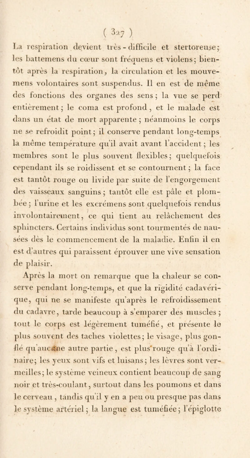 î.a respiration devient très - difficile et stertoreiise; les batteniens du cœur sont fréquens et violens; bien¬ tôt après la respiration^ la circulation et les mouve- mens volontaires sont suspendus. 11 en est de même des fonctions des organes des sens ; la vue se perd entièrement; le coma est profond , et le malade est dans un état de mort apparente ; néanmoins le corps ne se refroidit point; il conserve pendant long-temps la même température qu’il avait avant l’accident ; les membres sont le plus souvent flexibles ; quelquefois cependant ils se roidissent et se contournent ; la face est tantôt rouge ou livide par suite de l’engorgement des vaisseaux sanguins; tantôt elle est pale et plom¬ bée ; r urine et les excrémens sont quelquefois rendus involontairement, ce qui tient au relâchement des sphincters. Certains individus sont tourmentés de nau¬ sées dès le commencement de la maladie. Enfin il en est d’autres qui paraissent éprouver une vive sensation de plaisir. Après la mort on remarque que la chaleur se con¬ serve pendant long-temps, et que la rigidité cadavéri¬ que, qui ne se manifeste qu’après le refroidissement du cadavre, tarde beaucoup à s’emparer des muscles ; tout le corps est légèrement tuméfié, et présente le plus souvent des taches violettes; le visage, plus gon¬ flé qu’auctfne autre partie , est plus'rouge qu’à l’ordi¬ naire; les yeux sont vifs et luisans; les lèvres sont ver¬ meilles; le système veineux contient beaucoup de sang noir et très-coulant, surtout dans les poumons et dans le cerveau , tandis qu’il y en a peu ou presque pas dans le système artériel; la langue est tuméfiée; l’épiglotte