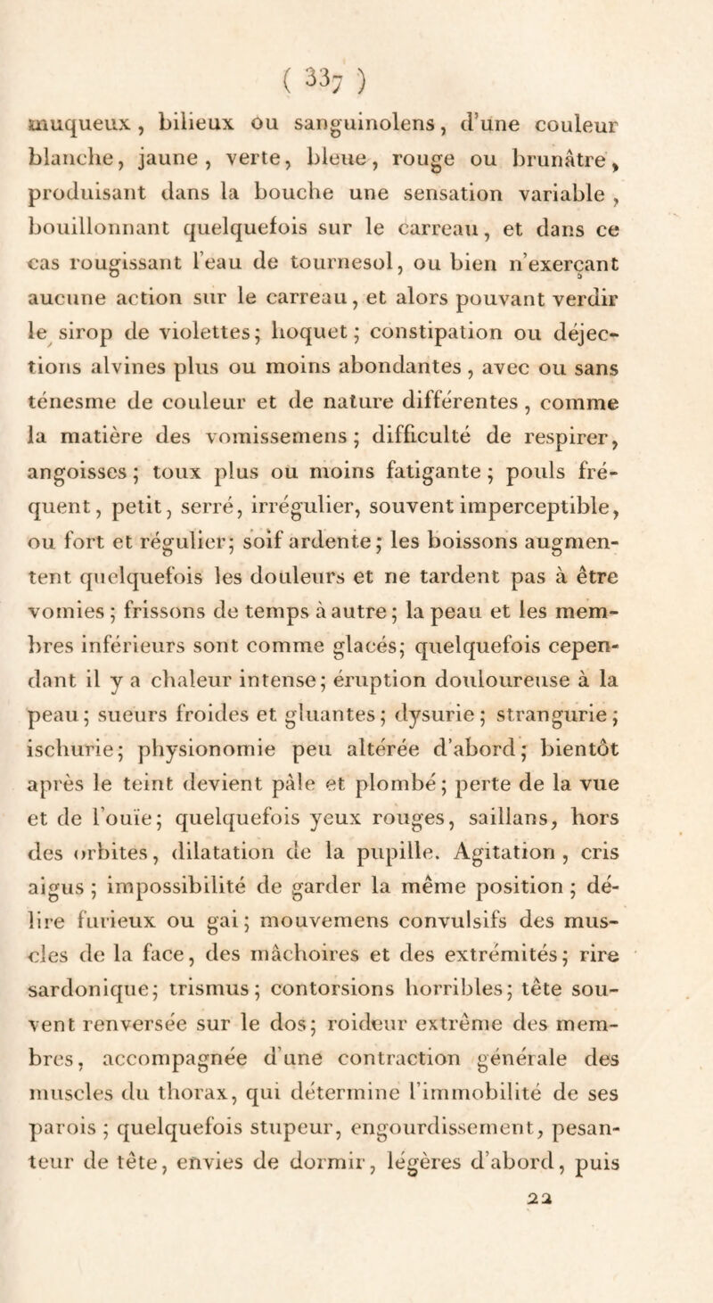 ( 33; ) muqueux , bilieux ou sanguinolens, d’une couleur blanche, jaune, verte, bleue, rouge ou brunâtre, produisant dans la bouche une sensation variable , bouillonnant quelquefois sur le carreau, et dans ce cas rougissant l’eau de tournesol, ou bien n’exerçant aucune action sur le carreau, et alors pouvant verdir le sirop de violettes; hoquet; constipation ou déjec¬ tions alvines plus ou moins abondantes , avec ou sans ténesme de couleur et de nature différentes, comme la matière des vomissemens ; difficulté de respirer, angoisses ; toux plus ou moins fatigante ; pouls fré¬ quent, petit, serré, irrégulier, souvent imperceptible, ou fort et régulier; soif ardente; les boissons augmen¬ tent quelquefois les douleurs et ne tardent pas à être vomies ; frissons de temps à autre ; la peau et les mem- lires inférieurs sont comme glacés; quelquefois cepen¬ dant il y a chaleur intense; éruption douloureuse à la peau; sueurs froides et gluantes; dysurie ; strangiirie; ischurie; physionomie peu altérée d’abord; bientôt après le teint devient pâle et plombé; perte de la vue et de l’ouïe; quelquefois yeux rouges, saillans, hors des orbites, dilatation de la pupille. Agitation, cris aigus ; impossibilité de garder la même position ; dé¬ lire furieux ou gai; mouvemens convulsifs des mus¬ cles de la face, des mâchoires et des extrémités; rire sardonique; trismus ; contorsions horribles; tête sou¬ vent renversée sur le dos; roideur extrême des mem¬ bres, accompagnée d’une contraction générale des muscles du thorax, qui détermine l’immobilité de ses parois ; quelquefois stupeur, engourdissement, pesan¬ teur de tête, envies de dormir, légères d’abord, puis 22