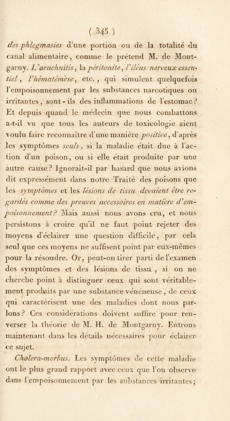 des phlegmasies d’une portion ou de la totalité du canal alimentaire, comme le prétend M. de Mont- garny. arachnitis ^ la péritonite^ Viléus nerveux essen¬ tiel, rkématémése^ etc.;, qui simulent quelquefois l’empoisonnement par les substances narcotiques ou irritantes , sont - ils des inflammations de l’estomac P Et depuis quand le médecin que nous combattons a-t-il vu que tous les auteurs de toxicologie aient voulu faire reconnaître d’une manière positive^ d’après les symptômes seuls, si la maladie était due à l’ac¬ tion d’un poison, ou si elle était produite par une autre cause ? Ignorait-il par hasard que nous avions dit expressément dans notre Traité des poisons que les symptômes et les lésions de tissu devaient être re¬ gardés comme des preuves accessoires en matière d'em¬ poisonnement? ]\Iais aussi nous avons cru, et nous persistons à croire qu’il ne faut point rejeter des moyens d’éclairer une question difficile, par cela seul que ces moyens ne suffisent point par eux-mêmes pour la résoudre. Or, peut-on tirer parti derexamen des symptômes et des lésions de tissu , si on ne cherche point à distinguer ceux qui sont véritable¬ ment produits par une substance vénéneuse, de ceux qui caractérisent une des maladies dont nous par¬ lons P Ces considérations doivent suffire pour ren¬ verser la théorie de M. H. de Montgarny. Entrons maintenant dans les détails nécessaires pour éclairer ce sujet. Cholera-morhus. Les symptômes de cette maladie ont le plus grand rapport avec ceux que l’on o})serve dans l’empoisonnement par les 6iiî)stanccs irritantes;