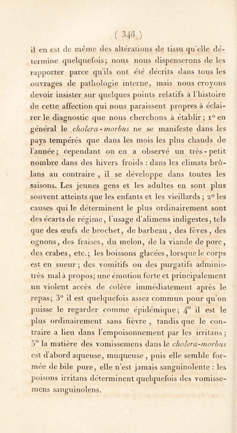 ( 34(3 ) il en est de même des altérations de tissu qu’elle dé¬ termine quelquefois; nous nous dispenserons de les rapporter parce qu’ils ont été décrits dans tous les ouvrages de pathologie interne, mais nous croyons devoir insister sur quekjues points relatifs à l’histoire de cette affection qui nous paraissent propres à éclai¬ rer le diagnostic que nous cherchons à établir; lOen général le choiera - morhus ne se manifeste dans les pays tempérés que dans les mois les plus chauds de l’année ; cependant on en a observé un très - petit nombre dans des hivers froids : dans les climats brû- lans au contraire , il se développe dans toutes les saisons. Les jeunes gens et les adultes en sont plus souvent atteints que les enfants et les vieillards ; 2° les causes qui le déterminent le plus ordinairement sont des écarts de régime, l’usage d’alimens indigestes, tels que des œufs de brochet, de barbeau, des fèves , des ognons, des fraises, du melon, de la viande de porc, des crabes, etc.; les boissons glacées, lorsque le corps est en sueur ; des vomitifs ou des purgatifs adminis¬ trés mal à propos; une émotion forte et principalement un violent accès de colère immédiatement après le repas; 3® il est quelquefois assez commun pour qu’on puisse le regarder comme épidémique; 4^ il est le plus ordinairement sans fièvre , tandis que le con¬ traire a lieu dans l’empoisonnement par les irritans ; 5^ la matière des vomissemens dans le cholera-morhus est d’abord aqueuse, muqueuse , puis elle semble for¬ mée de bile pure, elle n’est jamais sanguinolente : les poisons irritans déterminent quelquefois des vomisse¬ mens sanguinolens.