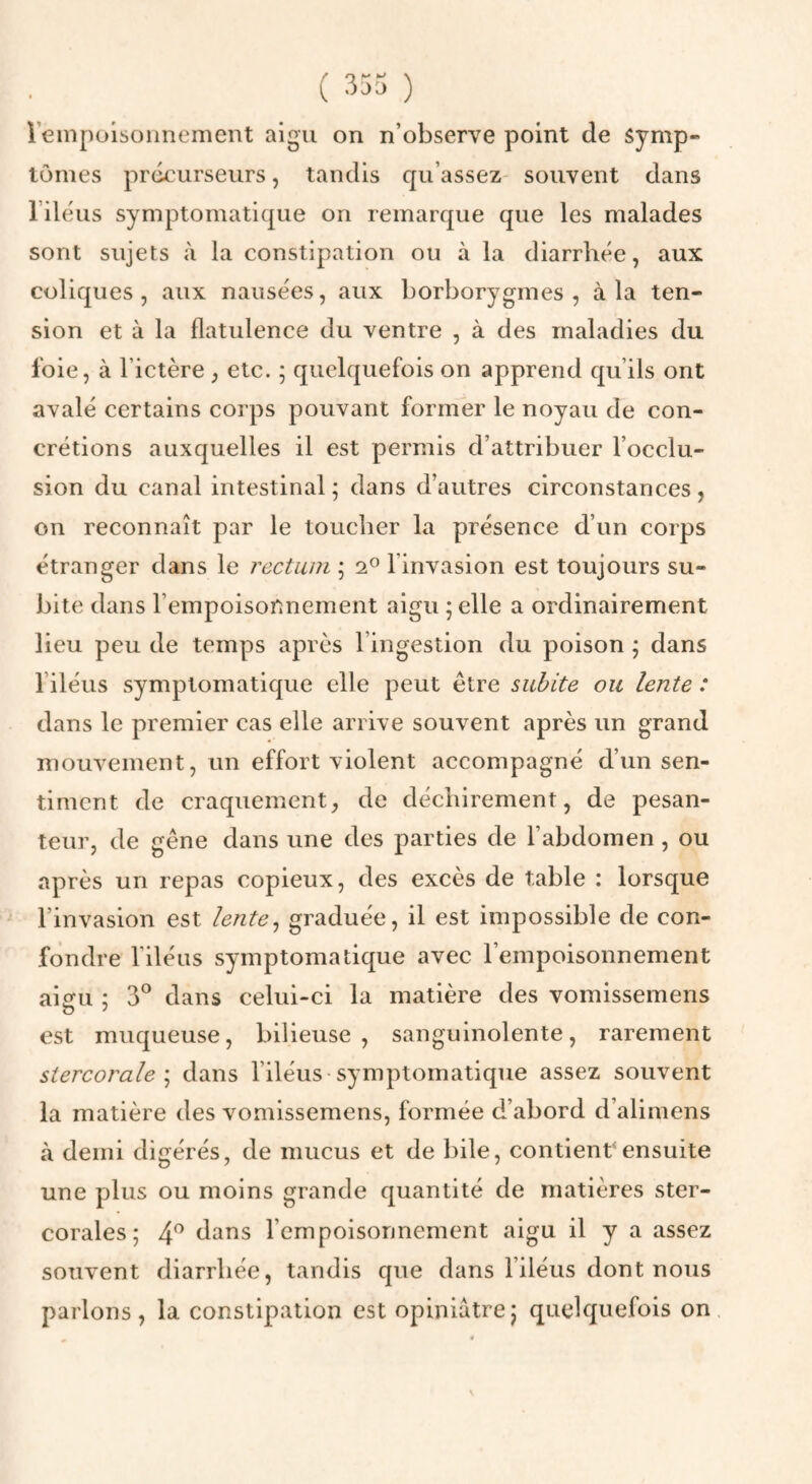 ( 333 ) iempoisonnement aigu on n’observe point de symp« tomes préeurseiirs, tandis qu’assez souvent dans l’iléus symptomatique on remarque que les malades sont sujets à la constipation ou à la diarrhée, aux coliques, aux nausées, aux borborygmes , à la ten¬ sion et à la flatulence du ventre , à des maladies du foie, à l’ictère , etc. ; quelquefois on apprend qu’ils ont avalé certains corps pouvant former le noyau de con¬ crétions auxquelles il est permis d’attribuer l’occlu¬ sion du canal intestinal; dans d’autres circonstances, on reconnaît par le toucher la présence d’un corps étranger dans le rectum ; 2^ l’invasion est toujours su¬ bite dans l’empoisonnement aigu ; elle a ordinairement lieu peu de temps après l’ingestion du poison ; dans l’iléus symptomatique elle peut être subite ou lente : dans le premier cas elle arrive souvent après un grand mouvement, un effort violent accompagné d’un sen¬ timent de craquement, de déchirement, de pesan¬ teur, de gêne dans une des parties de l’abdomen, ou après un repas copieux, des excès de table : lorsque l’invasion est lente^ graduée, il est impossible de con¬ fondre riléus symptomatique avec l’empoisonnement aiofu : 3*^ dans celui-ci la matière des vomissemens est muqueuse, bilieuse, sanguinolente, rarement stercorale \ dans l’iléus symptomatique assez souvent la matière des vomissemens, formée d’abord d’alimens à demi digérés, de mucus et de bile, contient ensuite une plus ou moins grande quantité de matières ster- corales; 4^ dans l’empoisonnement aigu il y a assez souvent diarrhée, tandis que dans l’iléus dont nous parlons, la constipation est opiniâtre; quelquefois on