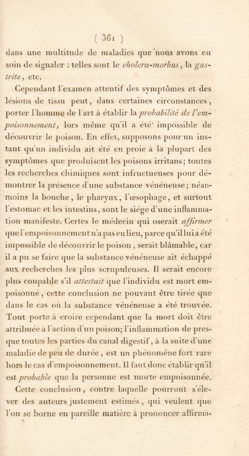 ( ) dans une multitude de maladies que nous avons eu soin de signaler : telles sont le cJiolera-morhus ^ la gas¬ trite, etc. Cependant rexamen attentif des symptômes et des lésions de tissu peut, dans certaines circonstances , porter l’iiomme de Fart à établir la prohabilité de Vem¬ pois on ne meut j lors même qu’il a été’ impossible de découvrir le poison. En effet, supposons pour un ins¬ tant qu’un individu ait été en proie à la plupart des symptômes que produisent les poisons irritans; toutes les recherches chimiques sont infructueuses pour dé¬ montrer la présence d’une substance vénéneuse; néan¬ moins la bouche, le pharynx, l’œsophage, et surtout l’estomac et les intestins, sont le siège d’une inflamma¬ tion manifeste. Certes le médecin qui oserait affirmer que rempoisonnement n’a pas eu lieu, parce qu’il lui a été impossible de découvrir le poison , serait blâmable, car il a pu se faire que la substance vénéneuse ait échappé aux recherches les plus scrupuleuses. Il serait encore plus coupable s’il attestait que l’individu est mort em¬ poisonné , cette conclusion ne pouvant être tirée que dans le cas où la substance vénéneuse a été trouvée. Tout porte à croire cependant que la mort doit être attribuée à l’action d’un poison; l’inflammation de pres¬ que toutes les parties du canal digestif, à la suite d’une maladie de peu de durée , est un phénomène fort rare hors le cas d’empoisonnement. Il faut donc établir qu’il est probable que la personne est morte empoisonnée. Cette conclusion , contre laquelle pourront s’éle¬ ver des auteursjustement estimés , qui veulent que l’on se borne en pareille matière à prononcer affirma-