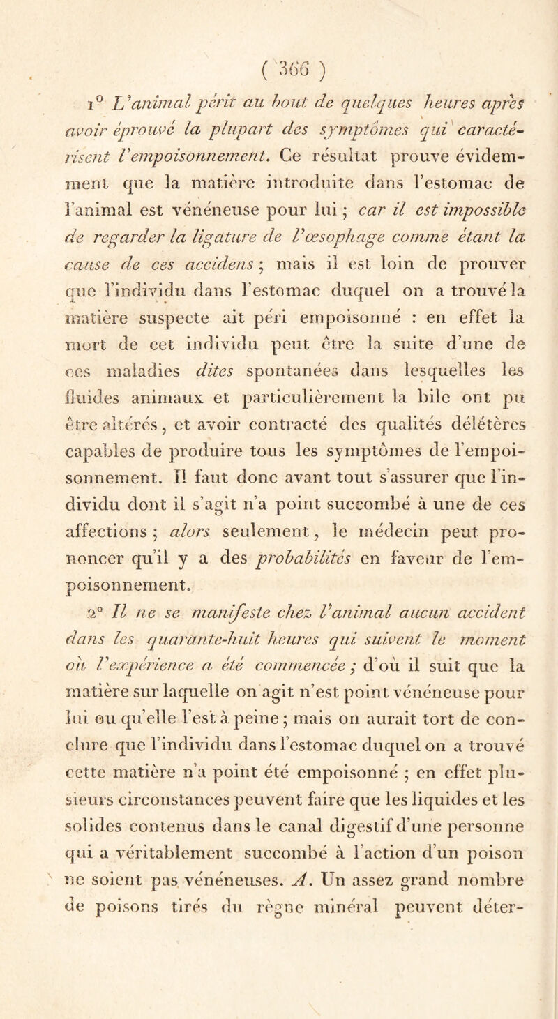 ( '36ü ) 1® animal périt au bout de quelques heures apres avoir éproiwé la plupart des symptômes qui caracté^ lisent rempoisonnement. Ce résultat prouve évidem¬ ment que la matière introduite dans l’estomac de l’animal est vénéneuse pour lui ; car il est impossible de regarder la ligature de Vœsophage comme étant la cause de ces accidens ; mais il est loin de prouver que l’individu dans l’estomac duquel on a trouvé la matière suspecte ait péri empoisonné : en effet la mort de cet individu peut être la suite d’une de ces maladies dites spontanées dans lesquelles les iluid.es animaux et particulièrement la bile ont pu être altérés, et avoir contracté des qualités délétères capables de produire tous les symptômes de l’empoi¬ sonnement. Il faut donc avant tout s’assurer que l’in¬ dividu dont il s’agit n’a point succombé à une de ces affections ; alors seulement, le médecin peut pro¬ noncer qu’il y a des probabilités en faveur de l’em¬ poisonnement. .‘2° Il ne se manifeste chez Vanimal aucun accident dans les quarante-hidt heures qui suivent le moment ou V expérience a été commencée ; d’où il suit que la matière sur laquelle on agit n’est point vénéneuse pour lui ou qu’elle l’est à peine ; mais on aurait tort de con¬ clure que l’individu dans l’estomac duquel on a trouvé cette matière n’a point été empoisonné ; en effet j3lu- sieurs circonstances peuvent faire que les liquides et les solides contenus dans le canal digestif d’une personne qui a véritablement succombé à l’action d’un poison ne soient pas vénéneuses. A. Un assez grand nombre de poisons tirés du règne minéral peuvent déter-