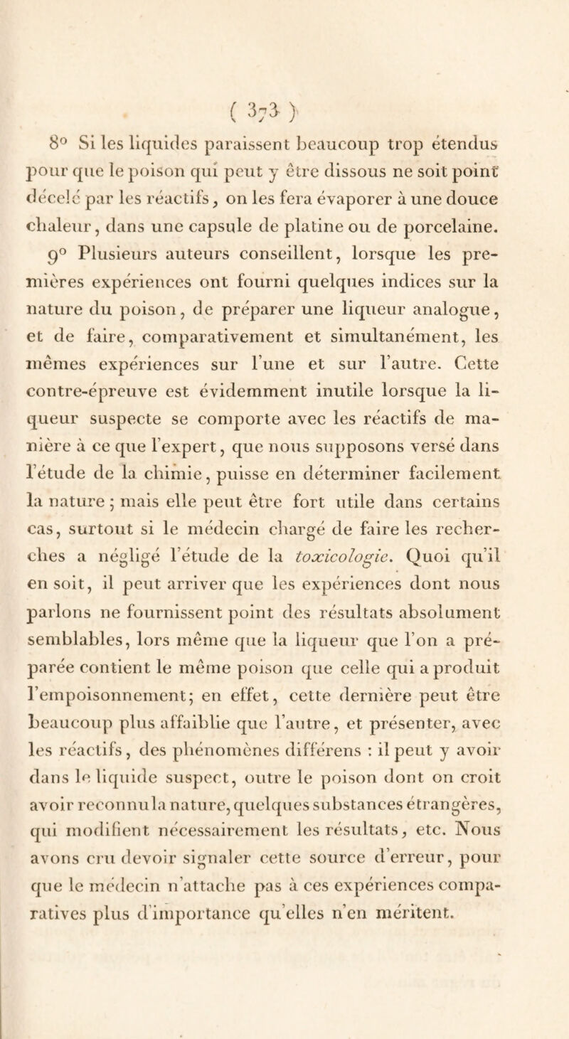 ( 37^ )' 8® Si les liquides paraissent beaucoup trop étendus pour que le poison qui peut y être dissous ne soit point décelé par les réactifs, on les fera évaporer à une douce chaleur, dans une capsule de platine ou de porcelaine. 9® Plusieurs auteurs conseillent, lorsque les pre¬ mières expériences ont fourni quelques indices sur la nature du poison, de préparer une liqueur analogue, et de faire, comparativement et simultanément, les mêmes expériences sur l’une et sur l’autre. Cette contre-épreuve est évidemment inutile lorsque la li¬ queur suspecte se comporte avec les réactifs de ma¬ nière à ce que l’expert, que nous supposons versé dans l’étude de la chimie, puisse en déterminer facilement la nature ; mais elle peut être fort utile dans certains cas, surtout si le médecin chargé de faire les recher¬ ches a négligé l’étude de la toxicologie. Quoi qu’il en soit, il peut arriver que les expériences dont nous parlons ne fournissent point des résultats absolument semblables, lors même que la liqueur que l’on a pré¬ parée contient le même poison que celle qui a produit l’empoisonnement; en effet, cette dernière peut être beaucoup plus affaiblie que l’antre, et présenter, avec les réactifs, des phénomènes différons : il peut y avoir dans le liquide suspect, outre le poison dont on croit avoir reconnu la nature, quelques substances étrangères, qui modifient nécessairement les résultats, etc. Nous avons cru devoir signaler cette source d’erreur, pour que le médecin n’attache pas à ces expériences compa¬ ratives plus d’importance qu elles n’en méritent.