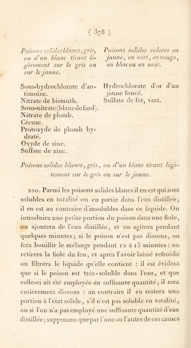 Poisons solides blancs^ g^ds, ou d'un blanc tirant le- gerement sur le gris ou sur le jaune, Sous-hydrocblorate d’an¬ timoine. Nitrate de bismuth. Sous-nitrate (blanc de fard). Nitrate de plomb. Céruse. Protoxyde de plomb hy¬ draté. Oxyde de zinc. Sulfate de zinc. Poisons solides colores en jaune y en vert^ en rouge ^ en bleu ou en noir, Hydrocblorate d’or d’un jaune foncé. Sulfate de fer, vert. ou d'un blanc tirant Usje'' Poisons solides blancs, gris, rement sur le gris ou sur le jaune. 220. Parmi les poisons solides blancs il en est qui sont solubles en totalité ou en partie dans l’eau distillée; il en est au contraire d’insolubles dans ce liquide. On introduira une petite portion du poison dans une fiole, on ajoutera de l’eau distillée, et on agitera pendant quelques minutes ; si le poison n’est pas dissous, on fera bouillir le mélange pendant 12 à i5 minutes : on retirera la fiole du feu, et après l’avoir laissé refroidir on filtrera le liquide quelle contient : il est évident que si le poison est très - soluble dans l’eau, et que celle-ci ait été employée en suffisante quantité, il sera entièrement dissous : au contraire il en restera une portion à l’état solide, s’il n’est pas soluble en totalité, ou si l’on n’a pas employé une suffisante quantité d’eau distillée; supposons que par l’une ou l’autre de ces causes