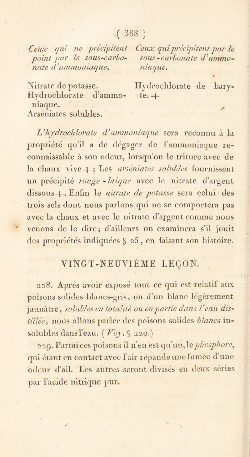 Ceux qui ne précipitent Ceux qui précipitent par le point par le sous-carho- sous-carbonate d’ammo- nate d'ammoniaque. niaque. Nitrate de potasse. Hydrocîilorate de bary- Hydrochlorate d’ammo- te. -p niaqiie. ^ Arséniates solubles. Uhjdrochloraie d^ammoniaque sera reconnu à la propriété qu’il a de dégager de l’ammoniaque re¬ connaissable à son odeur, lorsqu’on le triture avec de la chaux vive-}-5 Les arséniates solubles fournissent un précipité rouge ~ brique avec le nitrate d’argent dissous-}-. Enfin le nitrate de potasse sera celui des trois sels dont nous parlons qui ne se comportera pas avec la chaux et avec le nitrate d’aj’gent comme nous * venons de le dire; d’ailleurs on examinera s’il jouit des propriétés indiquées § 25, en faisant son histoire. VINCxT-NEUVIÈME LEÇON. î> 228. Après avoir exposé tout ce qui est relatif aux poisons solides blancs-gris, ou d’un blanc légèrement jaunâtre, solubles en totalité ou en partie dans Veau dis¬ tillée^ nous allons parler des poisons solides blancs^ in¬ solubles dans l’eau. ( Voy. § 220.) 229. Parmi ces poisons il n’en est qu’un, le phosphore^ qui étant en contact avec l’air répande une lumée d’une odeur d’ail. Les autres seront divisés en deux séries par l’acide nitrique pur.