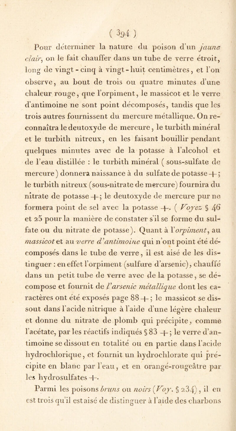 Pour déterminer la nature du poison d’un jaune clair^ on le fait chauffer dans un tube de verre étroit, long de vingt-cinq à vingt-huit centimètres, et l’on observe, au bout de trois ou quatre minutes d’une chaleur rouge, que l’orpiment, le massicot et le verre d’antimoine ne sont point décomposés, tandis que les trois autres fournissent du mercure métallique. On re¬ connaîtra le deutoxyde de mercure, le turbith minéral et le turbith nitreux, en les faisant bouillir pendant quelques minutes avec de la potasse à l’alcohol et de l’eau distillée : le turbith minéral ( sous-sulfate de mercure ) donnera naissance à du sulfate de potasse -p ; le turbith nitreux (sous-nitrate de mercure) fournira du nitrate de potasse+; le deutoxyde de mercure pur ne formera point de sel avec la potasse -p. ( Voyez % 4^ et 20 pour la manière de constater s’il se forme du sul¬ fate ou du nitrate de potasse). Quant à Y orpiment^ au massicot el au verre antimoine qui n’ont point été dé¬ composés dans le tube de verre, il est aisé de les dis¬ tinguer : en effet l’orpiment (sulfure d’arsenic), chauffé dans un petit tube de verre avec de la potasse, se dé¬ compose et fournit de Varsenic métallique dont les ca¬ ractères ont été exposés page 88 -p ; le massicot se dis¬ sout dans l’acide nitrique à l’aide d’une légère chaleur et donne du nitrate de plomb qui précipite, comme l’acétate, par les réactifs indiqués § 83 -p; le verre d’an¬ timoine se dissout en totalité ou en partie dans l’acide hydrochlorique, et fournit un hydrochlorate qui pré¬ cipite en blanc par l’eau, et en orangé-rougeâtre par les hydrosulfates-p. Parmi les poisons bruns ou noirs {Voy. § 234) ? ü en est trois qu’il est aisé de distinguer à l’aide des charbons