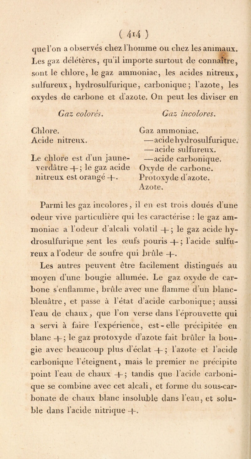 que l’on a observés chez l’homme ou chez les animaux. Les gaz délétères, qu’il importe surtout de connaître, sont le chlore, le gaz ammoniac, les acides nitreux, sulfureux, hydrosulfurique, carbonique; l’azote, les oxydes de carbone et d’azote. On peut les diviser en Gaz colorés. Gaz incolores. Chlore. Acide nitreux. Le chlore est d’un jaune- verdâtre + ; le gaz acide nitreux est orangé -p. Gaz ammoniac. — acide hydrosulfurique; — acide sulfureux. —acide carbonique. Oxyde de carbone. Protoxyde d’azote. Azote. Parmi les gaz incolores, il en est trois doués d’une odeur vive particulière qui les caractérise : le gaz am¬ moniac a l’odeur d’alcali volatil -p; le gaz acide hy¬ drosulfurique sent les œufs pouris -p ; l’acide sulfu¬ reux a l’odeur de soufre qui brûle +. Les autres peuvent être facilement distingués au moyen d’une bougie allumée. Le gaz oxyde de car¬ bone s’enflamme, brûle avec une flamme d’un blanc- bleuâtre, et passe à l’état d’acide carbonique; aussi l’eau de chaux, que l’on verse dans l’éprouvette qui a servi à faire l’expérience, est - elle précipitée en blanc + ; le gaz protoxyde d’azote fait brûler la bou¬ gie avec beaucoup plus d’éclat -p ; l’azote et l’acide carbonique l’éteignent, mai^ le premier ne précipite point l’eau de chaux +; tandis que l’acide carboni¬ que se combine avec cet alcali, et forme du sous-car¬ bonate de chaux blanc insoluble dans l’eau, et solu¬ ble dans l’acide nitrique +.