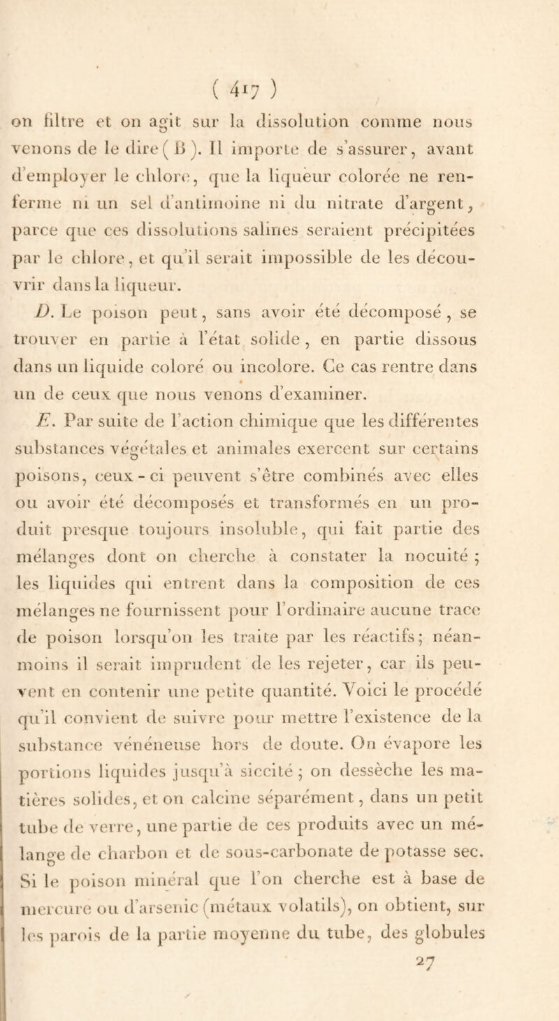 on filtre et on aoit sur la dissolution comme nous O venons de le dire (B). Il importe de s’assurer, avant d’employer le cldor*), que la liqueur colorée ne ren¬ ferme ni un sel d’antimoine ni du nitrate d’argent, parce que ces dissolutions salines seraient précipitées par le chlore, et qu’il serait impossible de les décou¬ vrir d a n s l a 1 i qu eur. D. Le poison peut, sans avoir été décomposé, se trouver en partie à l’état solide , en partie dissous dans un liquide coloré ou incolore. Ce cas rentre dans un de ceux (jue nous venons d’examiner. E. Par suite de l’action chimique que les différentes substances véi^étales et animales exercent sur certains poisons, ceux-ci peuvent s’etre combinés avec elles ou avoir été décomposés et transformés en un pro¬ duit presque toujours insoluble, qui fait partie des mélanges dont on cherche à constater la nocuité ; les liquides qui entrent dans la composition de ces mélanges ne fournissent pour l’ordinaire aucune trace de poison lorsqu’on les traite par les réactifs; néan¬ moins il serait imprudent (le les rejeter, car ils peu¬ vent en contenir une petite quantité. Yoici le procédé qu’il convient de suivre pour mettre l’existence de la substam'C vénéneuse hors de doute. On évapore les portions liquides jusqu’à siccilé ; on dessèche les ma¬ tières solides, et on calcine séparément, dans un petit tube de verre, une partie de ces produits avec un mé- lanoe de charbon et de sous-carbonate de iiotasse sec. Si le poison minéral que l’on cherche est à base de mercure ou d’arsenic (métaux volatils), on obtient, sur l(‘s parois de la partie moyenne du tube, des globules