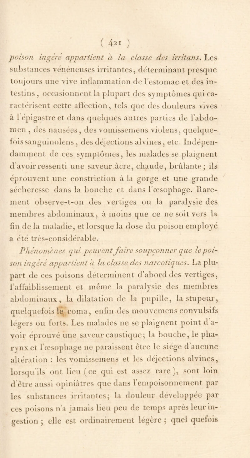 poison ingéra appartient a la classe des irritans. Les su!)stances vénéneuses irritantes, déterminant presque toujours une vive inflammation de l’estomac et des in¬ testins , oe('asionnent la plupart des symptômes qui ca¬ ractérisent cette alieetion, tels que des douleurs vives à l’épigastre et dans quelques autres parties de l’abdo¬ men , des nausées, des vomissemens violens, quelque¬ fois sanguiuolens , des déjections aîvines, etc Indépen¬ damment de ces symptômes, les malades se plaignent d’avoir ressenti une saveur âcre, chaude, brûlante; ils éprouvent une constriction à la gorge et une grande sécheresse dans la bouche et dans l’œsophage. Rare¬ ment observe-t-on des vertiges ou la paralysie des membres abdominaux, à moins que ce ne soit vers la fin de la maladie, et lorsque la dose du poison employé a été très-considérable. Phcnonicnes qui peuvent faire soupçonner que le poi¬ son ingéré appartient a la classe des narcotiques, La plu¬ part de ces poisons déterminent d’abord des vertiges, l’affaiblissement et meme la paralysie des membres abdominaux, la dilatation de la pupille, la stupeur, quelquefois le coma, enfin des mouveraens convulsifs légers ou forts. Les malades ne se plaignent point d a- voir éprouvé une saveur caustique; la bouche, le pha¬ rynx et l’a'sophage ne paraissent être le siège d’aucune altération : les vomissemens et les déjections alvines, lorsqu’ils ont lieu (ce qui est assez rare), sont loin d’étre aussi opiniâtres que dans l’empoisonnement par les substances irritantes; la douleur développée par CCS poisons n’a jamais lieu peu de temps après leur in¬ gestion ; elle est ordinairement légère ; quel quefois