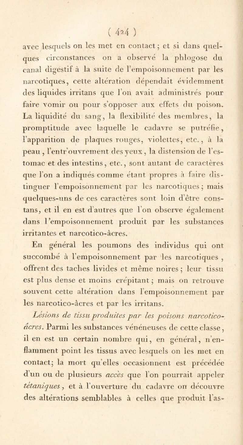 ( 4^4 ) avecylesquels on les met en contact; et si dans quel¬ ques circonstances on a observé la phlogose du canal digestif à la suite de l’empoisonnement par les narcotiques, cette altération dépendait évidemment des liquides irritans que l’on avait administrés pour faire vomir ou pour s’opposer aux effets du poison. La liquidité du sang, la flexibilité des membres, la promptitude avec laquelle le cadavre se putréfie, l’apparition de plaques rouges, violettes, etc., à la peau , l’entr’ouvrement des yeux, la distension de l’es¬ tomac et des intestins, etc., sont autant de caractères que l’on a indiqués comme étant propres à faire dis¬ tinguer l’empoisonnement par les narcotiques ; mais quelques-uns de ces caractères sont loin d’être cons- tans, et il en est d’autres que l’on observe également dans l’empoisonnement produit par les substances irritantes et narcotico-âcres. En général les poumons des individus qui ont succombé à l’empoisonnement par les narcotiques , offrent des taches livides et même noires ; leur tissu est plus dense et moins crépitant ; mais on retrouve souvent cette altération dans l’empoisonnement par les narcotico-âcres et par les irritans. Lésions de tissu produites par les poisons narcotico- âcres. Parmi les substances vénéneuses de cette classe, il en est un certain nombre qui, en général, n’en¬ flamment point les tissus avec lesquels on les met en contact; la mort qu’elles occasionnent est précédée d’un ou de plusieurs accès que l’on pourrait appeler tétaniques y et à l’ouverture du cadavre on découvre des altérations semblables à celles que produit l’as»