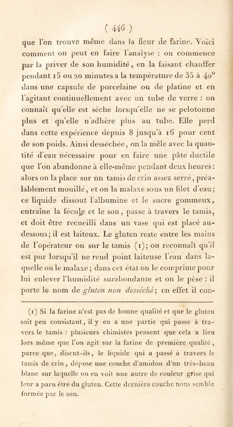 que l’on trouve même dans la fleur de farine. Voici comment on peut en faire l’analyse : on commence par la priver de son humidité, en la faisant chauffer pendant i5 ou 20 minutes à la température de 35 à 4o^ dans une capsule de porcelaine ou de platine et en l’agitant continuellement avec im tube de verre : on connaît qu elle est sèche lorsqu’elle ne se pelotonne plus et qu’elle n’adhère plus au tube. Elle perd dans cette expérience depuis 8 jusqu’à 16 pour cent de son poids. Ainsi desséchée, on la mêle avec la quan¬ tité d'eau nécessaire pour en faire une pâte ductile que l’on abandonne à elle-même pendant deux heures : alors on la place sur un tamis de crin assez serré, préa¬ lablement mouillé, et on la malaxe sous un filet d’eau; ce liquide dissout l’albumine et le sucre gommeux, entraîne la féculp et le son, passe à travers le tamis, et doit être recueilli dans un vase qui est placé au- dessous; il est laiteux. Le gluten reste entre les mains de l’opérateur ou sur le tamis (i); on reconnaît qu’il est pur lorsqu’il ne rend point laiteuse l’eau dans la¬ quelle on le malaxe ; dans cet état on le comprime pour lui enlever l’humidité surabondante et on le pèse : il porte le nom de gluten non desséché ; en effet il con- (i) Si la farine n’cst pas de bonne qualité et que le gluten soit peu consistant, il y en a une partie qui passe à tra¬ vers le tamis : plusieurs chimistes pensent que cela a lieu lors meme que l’on agit sur la farine de première qualité , parce que, disent-ils, le liquide qui a passé à travers le tamis de crin , dépose une couche d’amidon d’un très-beau blanc sur laquelle on en voit une autre de couleur grise qui leur a paru être du gluten. Cette dernière couche nous semble formée par le son.