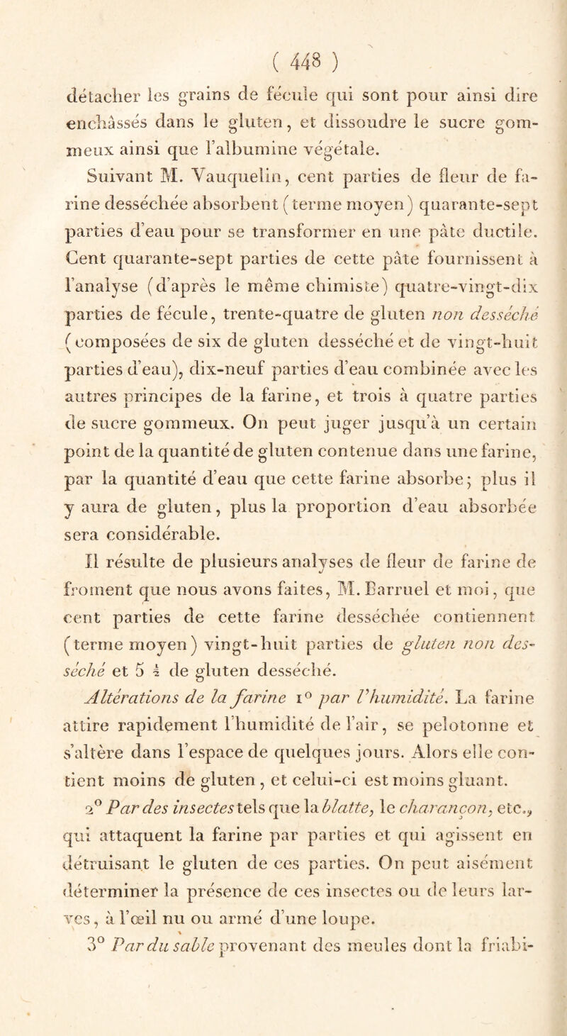 détacher les grains de fécule qui sont pour ainsi dire enchâssés dans le gluten, et dissoudre le sucre gom¬ meux ainsi que falbumine végétale. Suivant M. Vauquelin, cent parties de fleur de fa¬ rine desséchée absorbent (terme moyen) quarante-sept parties d’eau pour se transformer en une pâte ductile. Cent quarante-sept parties de cette pâte fournissent à l’analyse (d’après le même chimiste) quatre-vingt-dix parties de fécule, trente-quatre de gluten non desséché (composées de six de gluten desséché et de vingt-huit parties d’eau), dix-neuf parties d’eau combinée avec les autres principes de la farine, et trois à quatre parties de sucre gommeux. On peut juger jusqu’à un certain point de la quantité de gluten contenue dans une farine, par la quantité d’eau que cette farine absorbe; plus il y aura de gluten, plus la proportion d’eau absorbée sera considérable. Il résulte de plusieurs analyses de fleur de farine de froment que nous avons faites, M. Earruel et moi, que cent parties de cette farine desséchée contiennent (terme moyen) vingt-huit parties de gluten non des- séché et 5 4 de gluten desséché. Altérations de la farine gar Vhumidité, La farine attire rapidement l’humidité de l’air, se pelotonne et s’altère dans l’espace de quelques jours. Alors elle con¬ tient moins de gluten, et celui-ci est moins gluant. A Fardes insecte s que la blatte, le charançon, etc.^ qui attaquent la farine par parties et qui agissent en détruisant le gluten de ces parties. On peut aisément déterminer la présence de ces insectes ou de leurs lar¬ ves, à l’œil nu ou armé d’une loupe. 3° Far du Sahle des meules dont la friabi-