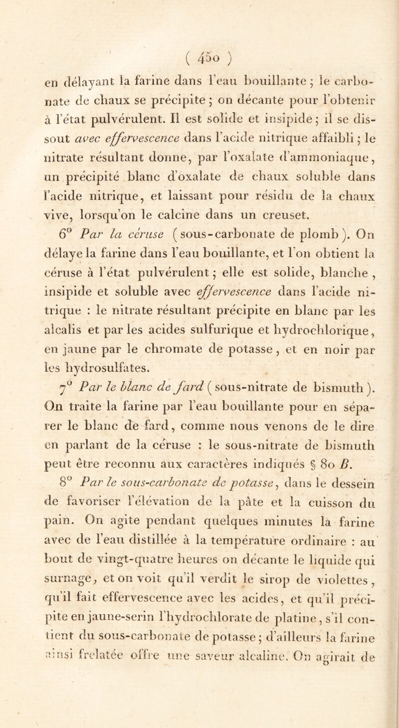 ( 4^0 ) en délayant la farine dans l’eau bouillante; le carbo¬ nate de chaux se précipite ; on décante pour l’obtenir à l’état pulvérulent. Il est solide et insipide ; il se dis¬ sout avec effervescence dans l’acide nitrique affaibli ; le nitrate résultant donne, par l’oxalate d’ammoniaque, un précipité blanc d’oxalate de chaux soluble dans l’acide nitrique, et laissant pour résidu de la chaux vive, lorsqu’on le calcine dans un creuset. 6^ Par la cériise ( sous-carbonate de plomb). On délaye la farine dans l’eau bouillante, et l’on obtient la céruse à l’état pulvérulent ; elle est solide, blanche , insipide et soluble avec effervescence dans l’acide ni¬ trique : le nitrate résultant précipite en blanc par les alcalis et par les acides sulfurique et hydrochlorique, en jaune par le chromate de potasse, et en noir par les hydrosulfates. J f Par le blanc de fard (sous-nitrate de bismuth ). On traite la farine par Feau bouillante pour en sépa¬ rer le blanc de fard, comme nous venons de le dire en parlant de la céruse : le sous-nitrate de bismuth peut être reconnu aux caractères indiqués § 8o B, 8® Par le sous-carbonate de potasse^ dans le dessein de favoriser l’élévation de la pâte et la cuisson du pain. On agite pendant quelques minutes la farine avec de Feau distillée à la température ordinaire : au bout de vingt-quatre heures on décante le liquide qui surnage, et on voit qu’il verdit le sirop de violettes, qu’il fait effervescence avec les acides, et qu’il préci¬ pite en jaune-serin Fhydrochlorate de platine, s’il con¬ tient du sous-carbonate dépotasse; d’ailleurs la farine ainsi frelatée offre une saveur alcaline. On agirait de