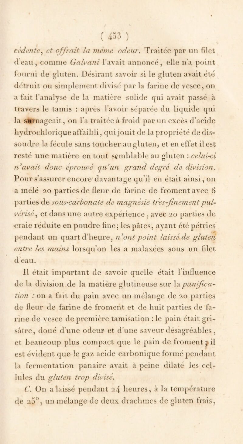 cédente^ et offrait la meme odeur. Traitée par un filet d’eau, connue Galvani l’avait annoncé, elle n’a point fourni de gluten. Désirant savoir si le gluten avait été détruit ou simplement divisé par la farine de vesce, on a fait l’analyse de la matière solide qui avait passé à travers le tamis : après l’avoir séparée du liquide qui la SMTnageait, on l’a traitée à froid par un excès d’acide liydrocliloriqueaffaibli, qui jouit de la propriété dedis- soueb^e la fécule sans toucher au gluten, et en effet il est resté une matière en tout semblable au gluten : celui-ci n\wait donc éprouvé qu’un grand degré de division. Pour s’assurer encore'davantage qu’il en était ainsi, on a mélé 20 parties de fleur de farine de froment avec 8 parties de sous-earhonate de magnésie tres-finementpul¬ vérisé,, et dans une autre expérience , avec 20 parties de <,Taie réduite en poudre fine; les pâtes, ayant été pétries pendant un quart d’heure, n’ont point laissé.de gluten entre les mains lorsqu’on les a malaxées sous un filet d’eau. Il était important de savoir quelle était l’influence de la division de la matière glutineuse sur la panifica¬ tion : on a fait du pain avec un mélange de 20 parties de fleur de farine de froment et de huit parties de fa¬ rine de vesce de première tamisation : le pain était gri¬ sâtre, doué d’une odeur et d’une saveur désagréables, et beaucoup plus compact que le pain de froment;^il est évident que le gaz acide carbonique formé pendant la fermentation pana ire avait à peine dilaté les cel¬ lules du gluten trop divisé, C. On a laissé pendant 24 heures, à la température de 25*^, un mélange de deux drachmes de gluten frais,