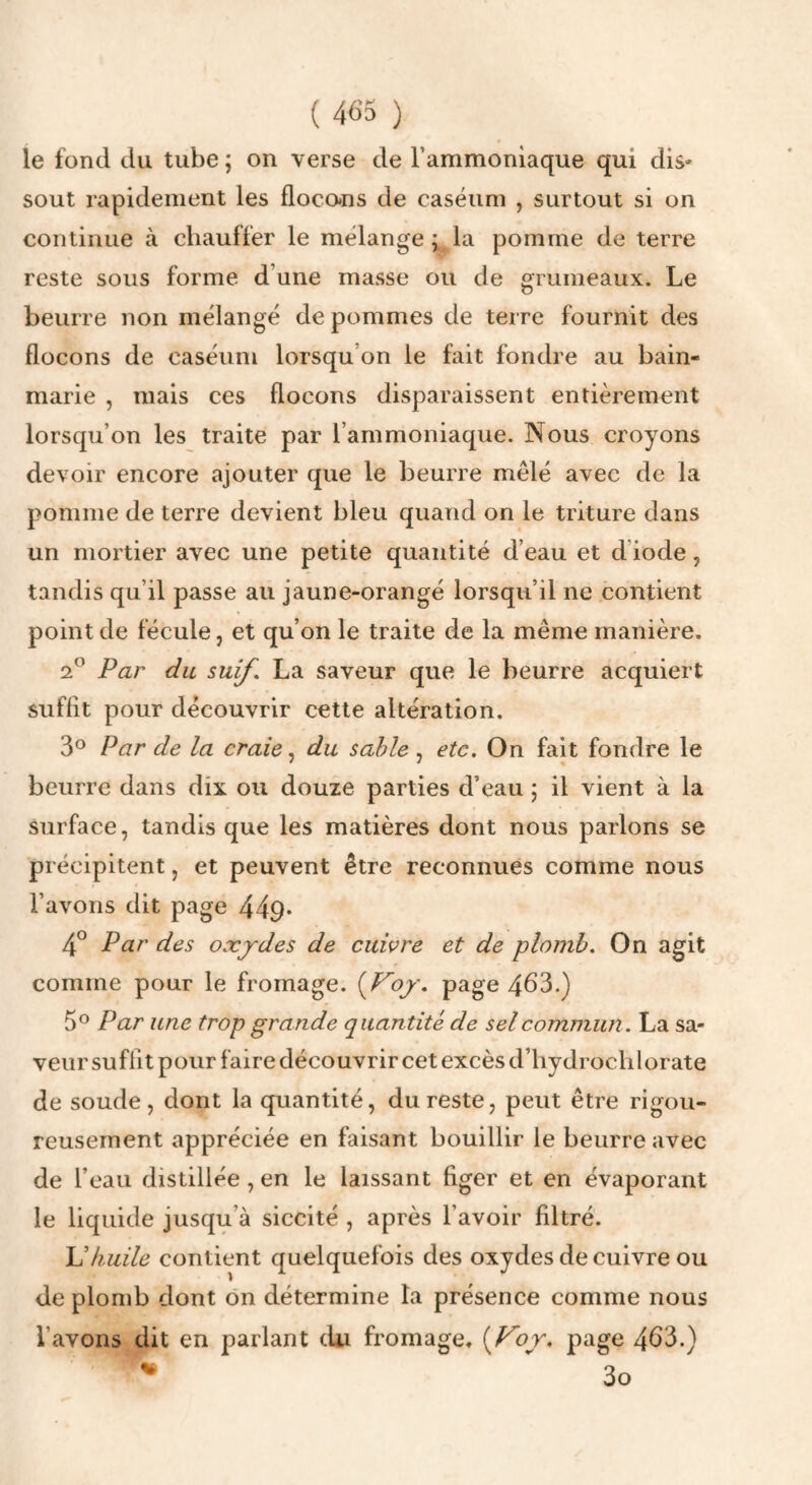 le fond du tube ; on verse de l’ammoniaque qui dis- sout rapidement les flocans de caséum , surtout si on continue à chauffer le mélange ; la pomme de terre reste sous forme d’une masse ou de grumeaux. Le beurre non mélangé de pommes de terre fournit des flocons de caséum lorsqu’on le fait fondre au bain- marie , mais ces flocons disparaissent entièrement lorsqu’on les traite par l’ammoniaque. Nous croyons devoir encore ajouter que le beurre mêlé avec de la pomme de terre devient bleu quand on le triture dans un mortier avec une petite quantité d’eau et d’iode, tandis qu’il passe au jaune-orangé lorsqu’il ne contient point de fécule, et qu’on le traite de la même manière. 2® Par du suif. La saveur que le beurre acquiert suffit pour découvrir cette altération. 3° Par de la craie du sable , etc. On fait fondre le beurre dans dix ou douze parties d’eau ; il vient à la surface, tandis que les matières dont nous parlons se précipitent, et peuvent être reconnues comme nous l’avons dit page 449* 4° Par des oxjdes de cuivre et de plomb. On agit comme pour le fromage. {JPoy. page 463.) 5® Par une trop grande quantité de sel commun. La sa¬ veur suffit pour faire découvrir cet excès d’hydrochlorate de soude, dont la quantité, du reste, peut être rigou¬ reusement appréciée en faisant bouillir le beurre avec de l’eau distillée, en le laissant figer et en évaporant le liquide jusqu’à siccité , après l’avoir filtré. U huile contient quelquefois des oxydes de cuivre ou de plomb dont ôn détermine la présence comme nous l’avons dit en parlant du fromage, {Vor, page 463.)