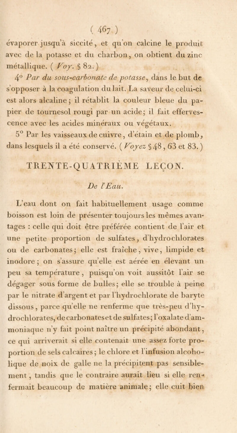 ( 46; ) évaporer jusqu’à siccilé, et qu’on calcine le produit avec de la potasse et du charbon, on obtient du zinc métallique. ( § 82.) 4® Par du sous-carbonatc de potasse^ dans le but de s’opposer à la coagulation du lait. La saveur de celui-ci est alors alcaline ; il rétablit la couleur bleue du pa¬ pier de tournesol rougi par un acide; il fait efferves¬ cence avec les acides minéraux ou végétaux. 5° Par les vaisseaux de cuivre, d’étain et de plomb, dans lesquels il a été conservé. ( Voyez §4^,63 et 83. ) TRENTE-QUATRIÈME LEÇON. De lEau. L’eau dont on fait habituellement usage comme boisson est loin de présenter toujours les mêmes avan¬ tages : celle qui doit être préférée contient de l’air et une petite proportion de sulfates, d’hydrochlorates ou de carbonates ; elle est fraîche, vive, limpide et inodore ; on s’assure qu’elle est aérée en élevant un peu sa température , puisqu’on voit aussitôt l’air se dégager sous forme de bulles; elle se trouble à peine par le nitrate d’argent et par l’hydrochlorate de baryte dissous, parce quelle ne renferme que très-peu d’hy- drochlorates, de carbonates et de sulfates; l’oxalate d’am¬ moniaque n’y fait point naître un précipité abondant, ce qui arriverait si elle contenait une assez forte pro¬ portion de sels calcaires ; le chlore et l’infusion alcoho- lique de noix de galle ne la précipitent pas sensible¬ ment , tandis que le contraire aurait lieu si elle ren¬ fermait beaucoup de matière animale ; elle cuit bien