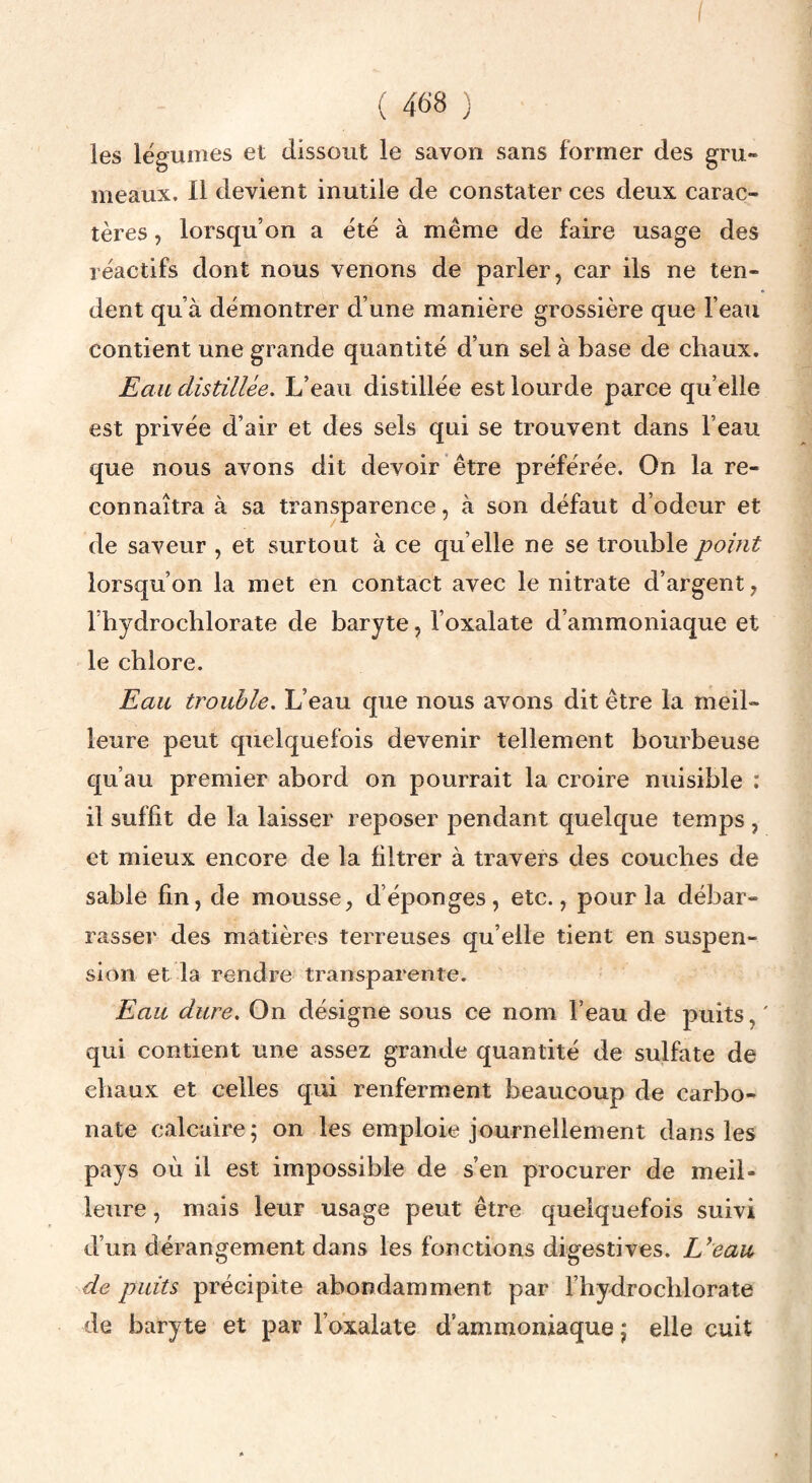 I ( 468 ) les légumes et dissout le savon sans former des gru¬ meaux. Il devient inutile de constater ces deux carac¬ tères , lorsqu’on a été à même de faire usage des réactifs dont nous venons de parler, car ils ne ten¬ dent qu’à démontrer d’une manière grossière que l’eau contient une grande quantité d’un sel à base de chaux. Eau distillée. L’eau distillée est lourde parce qu’elle est privée d’air et des sels qui se trouvent dans l’eau que nous avons dit devoir être préférée. On la re¬ connaîtra à sa transparence, à son défaut d’odeur et de saveur , et surtout à ce qu’elle ne se trouble point lorsqu’on la met en contact avec le nitrate d’argent, l’hydrochlorate de baryte, l’oxalate d’ammoniaque et le chlore. Eau trouble. L’eau que nous avons dit être la meil¬ leure peut quelquefois devenir tellement bourbeuse qu’au premier abord on pourrait la croire nuisible : il suffit de la laisser reposer pendant quelque temps , et mieux encore de la filtrer à travers des couches de sable fin, de mousse, d’éponges, etc., pour la débar¬ rasser des matières terreuses qu’elle tient en suspen¬ sion et la rendre transparente. Eau dure. On désigne sous ce nom l’eau de puits, ' qui contient une assez grande quantité de sulfate de chaux et celles qui renferment beaucoup de carbo¬ nate calcaire 5 on les emploie journellement dans les pays où il est impossible de s’en procurer de meil¬ leure , mais leur usage peut être quelquefois suivi d’un dérangement dans les fonctions digestives. L^eau de puits précipite abondamment par l’hydrochlorate de baryte et par l’oxalate d’ammoniaque j elle cuit