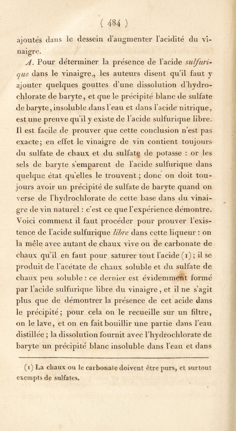 ajoutés dans le dessein d’augmenter l’acidité du yî- naigre. A. Pour déterminer la présence de l’acide sulfari^ que dans le vinaigre., les auteurs disent qu’il faut y ajouter quelques gouttes d’une dissolution d’hydro¬ chlorate de baryte, et que le précipité blanc de sulfate de baryte, insoluble dans l’eau et dans l’acide nitrique, est une preuve qu’il y existe de l’acide sulfurique libre. Il est facile de prouver que cette conclusion n’est pas exacte; en effet le vinaigre de vin contient toujours du sulfate de chaux et du sulfate de potasse : or les sels de baryte s’emparent de l’acide sulfurique dans quelque état qu’elles le trouvent ; donc on doit tou¬ jours avoir un précipité de sulfate de baryte quand on verse de Fhydrochlorate de cette base dans du vinai¬ gre de vin naturel : c’est ce que l’expérience démontre. Voici comment il faut procéder pour prouver l’exis¬ tence de l’acide sulfurique libre dans cette liqueur : on la mêle avec autant de chaux vive ou de carbonate de chaux qu’il en faut pour saturer tout l’acide (i); il se produit de l’acétate de chaux soluble et du sulfate de chaux peu soluble : ce dernier est évidemment formé par l’acide sulfurique libre du vinaigre, et il ne s’agit plus que de démontrer la présence de cet acide dans le précipité; pour cela on le recueille sur un filtre, on le lave, et on en fait bouillir une partie dans l’eau distillée ; la dissolution fournit avec Fhydrochlorate de l^aryte un précipité blanc insoluble dans l’eau et dans (i) La cliaux ou le carbonate doivent être purs, et surtout exempts de sulfates.