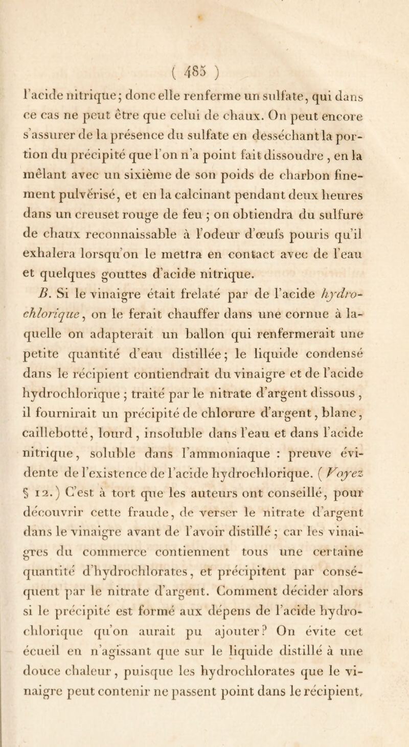 l’acide nitrique; donc elle renferme un sulfate, qui dans ce cas ne peut etre que celui de chaux. On peut encore s’assurer de la présence du sulfate en desséchant la por¬ tion du précipité que l’on n’a point fait dissoudre , en la mêlant avec un sixième de son poids de charbon fine¬ ment pulvérisé, et en la calcinant pendant deux heures dans un creuset rouge de feu ; on obtiendra du sulfure de chaux reconnaissable à l’odeur d’œufs pouris qu’il exhalera lorsqu’on le mettra en contact avec de l’eau et quelques gouttes d’acide nitrique. B. Si le vinaigre était frelaté par de l’acide hydro- chlorique ^ on le ferait chauffer dans une cornue à la¬ quelle on adapterait un ballon qui renfermerait une petite quantité d’eau distillée; le liquide condensé dans le récipient contiendrait du vinaigre et de l’acide hydrochlorique ; traité par le nitrate d’argent dissous , il fournirait un précipité de chlorure d’argent, blanc, caillebotté, lourd , insoluble dans l’eau et dans l’acide nitrique, soluble dans l’ammoniaque : preuve évi¬ dente de l’existence de l’acide hydrochlorique. ( Voyez §12.) C’est à tort que les auteurs ont conseillé, pour découvrir cette fraude, de verser le nitrate d’argent dans le vinaigre avant de l’avoir distillé ; car les vinai¬ gres du commerce contiennent tous une certaine quantité d’hydrochlorates, et précipitent par consé¬ quent par le nitrate d’argent. Comment décider alors si le précipité est formé aux dépens de l’acide hydro¬ chlorique qu’on aurait pu ajouter? On évite cet écueil eu n’agissant que sur le liquide distillé à une douce chaleur, puisque les hydrochlorates que le vi¬ naigre peut contenir ne passent point dans le récipient.