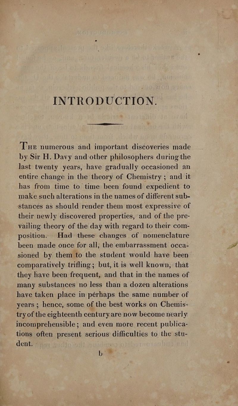 INTRODUCTION. Tue numerous and important discoveries made by Sir H. Davy and other philosophers during the last twenty years, have gradually occasioned an entire change in the theory of Chemistry ; and it has from time to time been found expedient to make such alterations in the names of different sub- stances as should render them most expressive of their newly discovered properties, and of the pre- vailing theory of the day with regard to their com- position. Had these changes of nomenclature been made once for all; the embarrassment occa- sioned by them to the student would have been comparatively trifling; but, it is well known, that many substances no less than a dozen alterations have taken place in pérhaps the same number of years ; hence, some of the best works on Chemis- try of the eighteenth century are now become nearly incomprehensible; and even more recent publica- tions often present serious difficulties to the stu- dent. 7 | bi ™