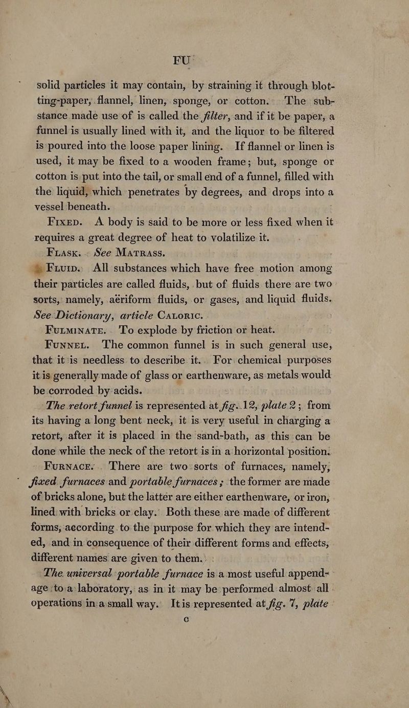 FU: solid particles it may contain, by straining it through blot- ting-paper, flannel, linen, sponge, or cotton. The sub- stance made use of is called the filter, and if it be paper, a funnel is usually lined with it, and the liquor to be filtered is poured into the loose paper lining. If flannel or linen is used, it may be fixed to a wooden frame; but, sponge or cotton is put into the tail, or small end of a funnel, filled with the liquid, which penetrates by degrees, and drops into a vessel beneath. Fixep. A body is said to be more or less fixed when it requires a great degree of heat to volatilize it. Frasx. . See Martrass. » Fuivuip. All substances which have fen motion among their particles are called fluids, but of fluids there are two- sorts, namely, aériform fluids, or gases, and liquid fluids. See Dictionary, article Catoric. Futminate.. To explode by friction or heat. Funnet. The common funnel is in such general use, that. it is needless to describe it... For: chemical purposes it is generally made of glass or earthenware, as metals would be corroded by:acids. The retort funnel is represented at fig..12, plate 2; from its having a long bent neck, it is very useful in charging a retort, after it is placed in the sand-bath, as this can be done while the neck of the retort is in a: horizontal position. Furnace... There are two sorts of furnaces, namely, fixed. furnaces and portable furnaces ; the former are made of bricks alone, but the latter are either earthenware, or iron, lined: with bricks or clay.’ Both these are made of different forms, according .to the purpose for which they are intend- ed, and in consequence of their different forms and effects, different names are given to them. The. universal portable furnace is a most useful append- age ‘to.a laboratory, as in it may be performed almost all. operations in:a'small way. Itis represented at fig. 7, plate C