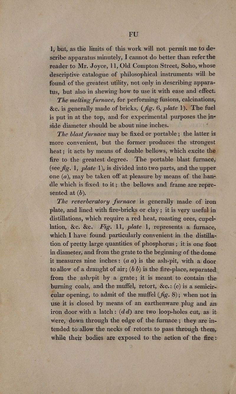 FU 1, but, as tlie limits of this work will not permit me to de- scribe apparatus minutely, I cannot do better than refer the reader to Mr. Joyce, 11, Old Compton Street, Soho, whose descriptive catalogue of philosophical instruments will be found of the greatest utility, not only in describing appara- tus, but also in shewing how to use it with ease and effect: The melting furnace, for performing fusions, calcinations, &c. is generally made of bricks, (fig. 6, plate 1). ‘The fuel is put in at the top, and for experimental purposes the in- side diameter should be about nine inches. The blast furnace may be fixed or portable; the latter is more convenient, but the former produces the strongest heat ; it acts by means of double bellows, which excite the fire to the greatest degree. ‘The portable blast furnace, (see fig. 1, plate 1), is divided into two parts, and the upper one (a), may be taken off at pleasure by means of the han- dle which is fixed to it; the bellows and frame are repre- sented at (d). The reverberatory furnace is generally made of iron plate, and lined with fire-bricks or clay ; it is very useful in distillations, which require a red. heat, roasting ores, cupel- lation, &c. &c. Fig. 11, plate 1, represents a furnace, which I have found. particularly convenient in the distilla- tion of pretty large quantities of phosphorus ; it is one foot in diameter, and from the grate to the beginning of the dome it measures nine inches: (aa) is the ash-pit, with a door to allow of a draught of air; (0 d) is the fire-place, separated from the ash-pit by a grate; it is meant to contain: the burning coals, and the muffel, retort, &c.: (c) is a semicir- eular opening, to admit of the muffel (fig. 8); when not in use it is closed by means of an earthenware plug and an iron door with a latch: (dd) are two loop-holes cut, as it were, down through the edge of the furnace; they are in- tended to:allow the necks of retorts to pass through them, while their bodies are exposed to the action of the fire: