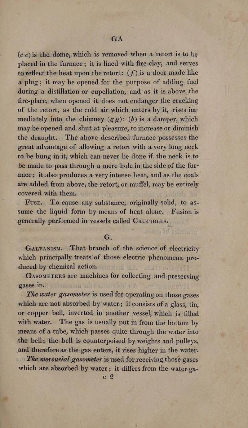 GA (e-e) is the dome, which is removed when a. retort is to be placed in the furnace; it is lined with fire-clay, and serves to reflect the heat upon the retort: (f) is a door made like a plug ; it may be opened for the purpose of adding fuel during a distillation or cupellation, and as it is above the fire-place, when opened it does not endanger the cracking of the retort, as the cold air which enters by it, rises im- mediately into the chimney (gg): (2) is a damper, which may be opened: and shut at: pleasure, to increase or diminish the draught. ‘The above described furnace possesses the great advantage of allowing a retort with a very long neck to be hung in it, which can never be done if the neck is to be made to pass through a mere hole in the side of the fur- nace; it also: produces a very intense heat, and as the coals are added from above, the retort, or muffel, may be entirely covered with them. Fuse. ‘To cause any substance, originally solid, to as- sume the liquid form by means of heat alone. — Fusion is generally performed. in vessels called Cructsies. G. Gatvanism. ‘That branch of the science of electricity which principally treats of those electric phenomena. pro- duced by chemical action. GASOMETERS are machines for collecting and preserving gases In. The water gasometer is used for operating on those gases which are not absorbed by water; it consists of a glass, tin, or copper bell, inverted in another vessel, which is filled with water. ‘The gas is usually put in from the bottom by means of a tube, which passes quite through the water into the bell; the bell is counterpoised by weights and pulleys, and therefore as the gas. enters, it rises higher in the water. The mercurial gasoméeter is.used for receiving those gases which are absorbed by water ; it differs from the water ga-