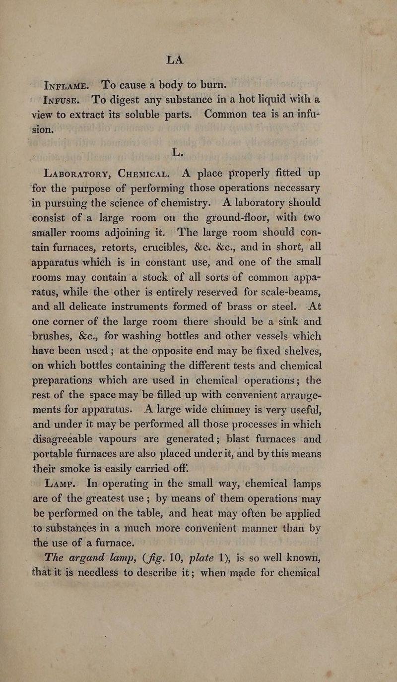 LA InruaME. ‘To cause a body to burn. Inruse. To digest any substance in a hot liquid with a view to extract its soluble parts. Common tea is an infu- sion. L. LaporatTory, Cuemicat. A place properly fitted up for the purpose of performing those operations necessary ‘in pursuing the science of chemistry. A laboratory should consist of a large room on the ground-floor, with two smaller rooms adjoining it. The large room should con- tain furnaces, retorts, crucibles, &c. &c., and in short, all ‘apparatus which is in constant use, and one of the small rooms may contain a stock of all sorts of common appa- ratus, while the other is entirely reserved for scale-beams, and all delicate instruments formed of brass or steel. At one corner of the large room there should be a sink and ‘brushes, &c., for washing bottles and other vessels which have been used; at the opposite end may be fixed shelves, on which bottles containing the different tests and chemical preparations which are used in chemical operations; the rest of the space may be filled up with convenient arrange- ments for apparatus. A large wide chimney is very useful, and under it may be performed all those processes in which disagreeable vapours are generated; blast furnaces and ‘portable furnaces are also placed under it, and by this means their smoke is easily carried off. Lamp. In operating in the small way, chemical lamps are of the greatest use ; by means of them operations may be performed on the table, and heat may often be applied to substances in a much more convenient manner than by the use of a furnace. The argand lamp, (fig. 10, plate 1), is so well known, that it is needless to describe it; when made for chemical