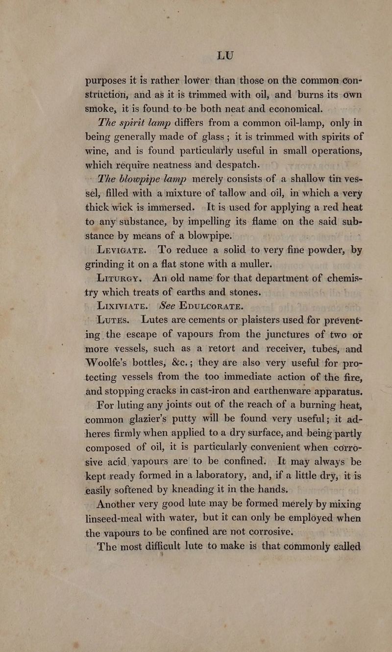 LU purposes it is rather lower than those on one x common ¢con- Siinke, it is found to is both neat and Bria ale The spirit lamp differs from a common oil-lamp, only in being generally made of glass ;. it is trimmed with spirits of wine, and is found particularly useful in small operations, which require neatness and despatch. - The blowpipe lamp merely consists of a shallow tin ves- sel, filled with a mixture of tallow and oil, in which a very thick wick is immersed. -It is used for applying a red heat to any substance, by impelling its flame on the said sub- stance by means of a blowpipe. ; Levieate. To reduce a solid to very fine eee by grinding it on a flat stone with a muller. Lirurey. An old name for that department of chemise try which treats of earths and stones. LixrviaTe. See EpuLcoraTE. Lutes. Lutes are cements or plaisters used for prévent- ing the escape of vapours from the junctures of two or more vessels, such as a retort and receiver, tubes, and Woolfe’s bottles, &c.; they are also very useful for pro- tecting vessels from the too immediate action of the fire, and stopping cracks in cast-iron and earthenware apparatus. ~ For luting any joints out of the reach of a burning heat, common glazier’s putty will be found very useful; it ad- heres firmly when applied to a dry surface, and being partly composed of oil, it is particularly convenient when corro- sive acid, vapours are to be confined. It may always be kept ready formed in a laboratory, and, if a little dry, it is easily softened by kneading it in the hands. Another very good lute may be formed merely by mixing linseed-meal with water, but it can only be employed when the vapours to be confined are not corrosive. The most difficult lute to make is that commonly called