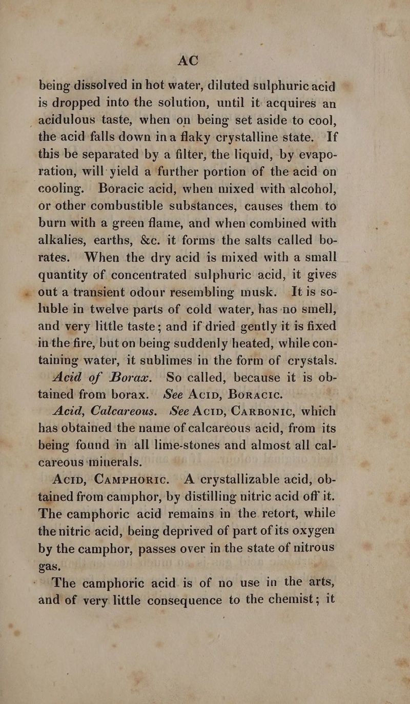 being dissolved in hot water, diluted sulphuric acid is dropped into the solution, until it: acquires an _acidulous taste, when on being set aside to cool, the acid falls down ina flaky crystalline state. If this be separated by a filter, the liquid, by evapo- ration, will: yield a further portion of the acid on cooling. Boracic acid, when mixed with alcohol, or other combustible substances, causes them to burn with a green flame, and when combined with alkalies, earths, &c. it forms the salts called bo- rates. When the dry acid is mixed with a small quantity of concentrated sulphuric acid, it gives _ out a transient odour resembling musk. It is so- luble in twelve parts of cold water, has no smell, and very little taste; and if dried gently it is fixed in the fire, but on being suddenly heated, while con- taining water, it sublimes in the form of crystals. Acid of Borax. So called, because it is ob- tained from borax. See Acip, Boracic. | Acid, Calcareous. See ActD, CarBonic, which has obtained the name of calcareous acid, from its being found in all lime-stones and almost all cal- careous ‘minerals. Actp, Campuoric. A crystallizable acid, ob- tained from camphor, by distilling nitric acid off it. The camphoric acid remains in the retort, while the nitric acid, being deprived of part of its oxygen by the camphor, passes over in the state of nitrous gas. The camphoric acid. is of no use in the arts, and of very little consequence to the chemist; it