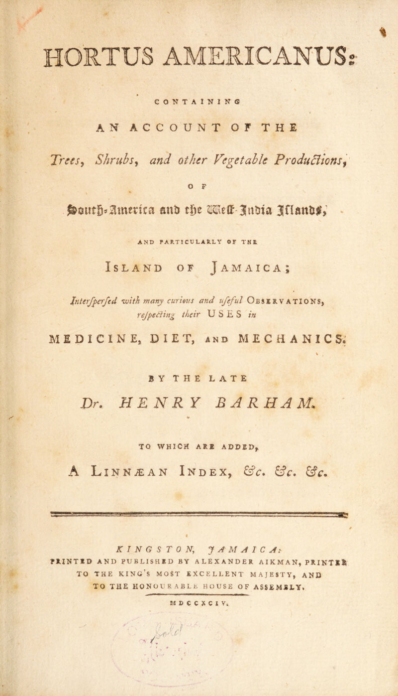 HO'RTUS AMERICANUS CONTAINING AN ACCOUNT OF THE Trees^ Shrubs^ and other Vegetable Prodtidlions^ O F «• ^otitfi>amei!ca anb tJje Mett 3!t»bta Jflanbjr, AND PARTICULARLY OF THE Island of Jamaica; Interfperfcd ivith jnany curhus and nfeful Observations, rejpeding their USES in MEDICINE, DIET, and MECHANICS; BY THE LATE Dr. HENRY BARHAM, w TO WHICH ARE ADDED, A LiNNiEAN Index, &c. &c. &c. KINGSTON, J A M A 1 C Ai PRINTED AND PUBLISHED BY ALEXANDER AIRMAN, PRINTED TO THE king’s MOST EXCELLENT MAJESTY, AND TO THE honourable HOUSE OF ASSEMBLY.