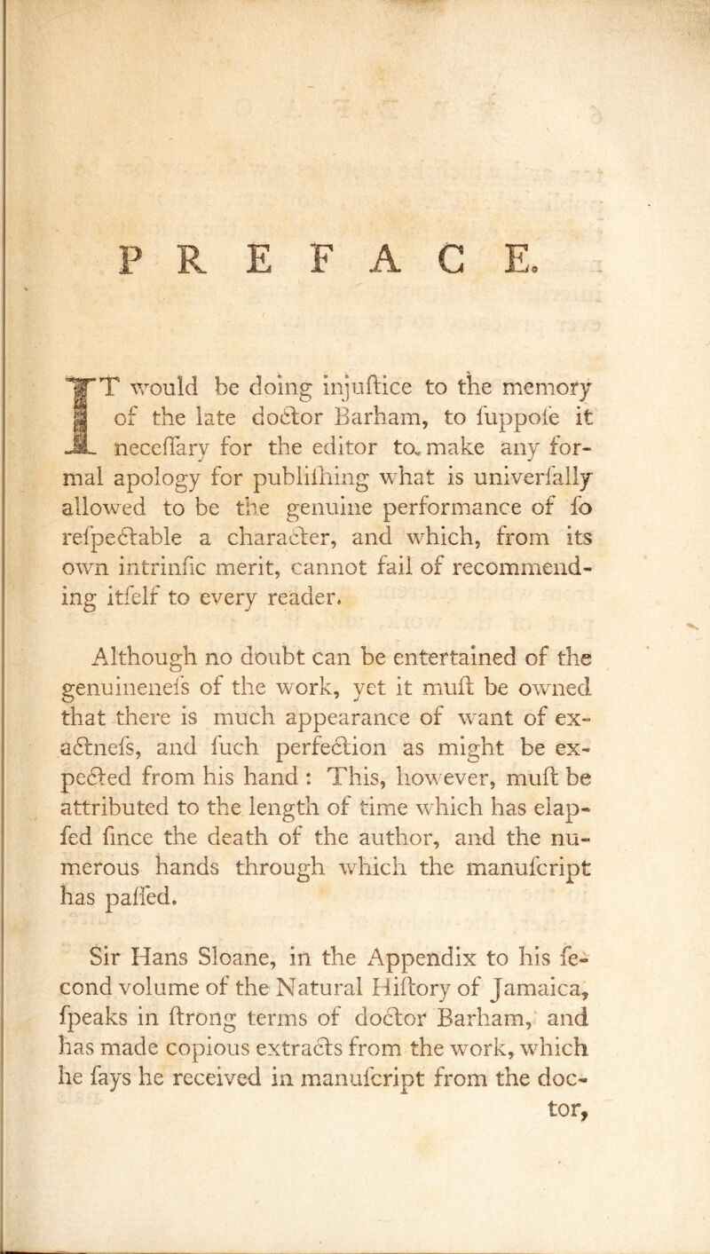 PREFACE. IT would be doing injuftice to the memory of the late dodlor Barham, to fuppole it necefTary for the editor to. make any for- mal apology for publiihing what is univerfally allowed to be the genuine performance of fo refpedlable a character, and which, from its own intrinfic merit, cannot fail of recommend- ing itfelf to every reader* Although no doubt can be entertained of the genuinenefs of the work, yet it muft be owned that there is much appearance of want of ex- aftnefs, and fuch perfection as might be ex- pelled from his hand : This, however, muft be attributed to the length of time which has eiap- fed fince the death of the author, and the nu- merous hands through which the manufcript has pafted* Sir Hans Sloane, in the xA^ppendix to his fe« cond volume of the Natural Hiftory of Jamaica^ fpeaks in ftrong terms of do^bor Barham, and has made copious extracts from the work, which he fays he received in manufcript from the doc- tor,