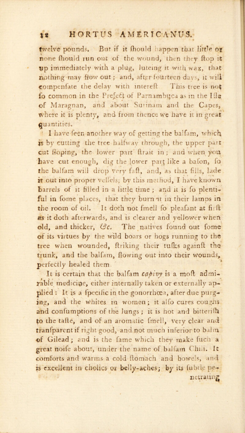 twelve pounds. But if it (hould happen that little, o? none fliould run out of the wound, then they ftop it up immediately with a plug, luteing it with wax, that nothing may flow out ; and, after fourteen days, it whll compenlhte the delay with intereff This tiee is not fo common in the F^refct^f of Parnambuca as m the Hie of Maragnan, and about Surinam and the Capes, where it is plenty^ and from tnence we have it in great quantities. ' I have feen another way of getting the balfam, which is by cutting the tree halfway through, the upper part cut hoping, the lower part firait in; and w^iien you have cut enough, dig the lower part like a bafon, fo the balfam will drop very faff, and, as that fills, lade it out into proper vdlels; bv this method, I have known barrels of it filled in a little time ; and it is fo plenti- ful in feme places, that they burn at in their lamps in the room of oil. It doth not fmeil fo pleafant at fiift as it doth afterwards, and is clearer and vellovy'er w’hen old, and thicker, The natives found out fome of its virtues by the wild boars or hogs running to the tree when wounded, flriking their tuflcs againfl the trunk, and the balfam, flowing out into their wounds, perfectly healed them. It is certain that the balfam capivy h a moft admi- rable medicine, either internally taken or externally ap- plied : It is a fpeciHc in the goriorrhcea, after due purg- ing, and the whites in wmmen; it alfo cures cougiis and confumptions of the lungs ; it is hot and bitterifh to the tafte, and of an aromatic fmeil, very clear and tranfparent if right good, and not much inferior to balm of Gilead; and is the fame which they make fuch a great noife about, under the name of baK'arn ('hiii. It comforts and warms a cold flom'ach and bow'els, an<i is excellent in cboiics ox belly-aches; by its fubtle pe- ' xietrating