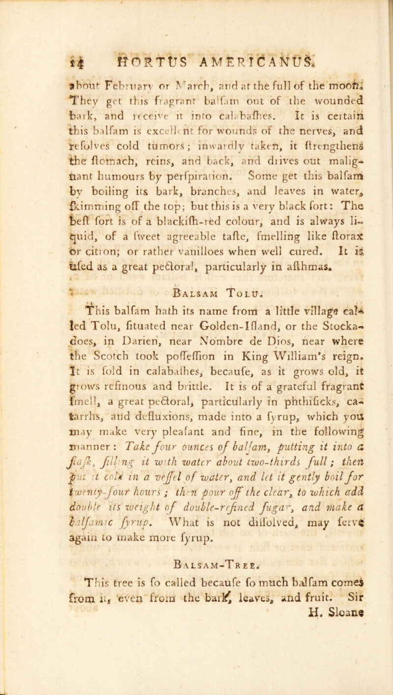 nokrvs americanu§; 3iboTif: Febrnarv or ^^ar^b, and af the full of the moofii They get this fragrant balfatn out of the wounded balk, and receive it into calabafl’.es. It is ceitairi this balfam is excellt rit for wounds of the nerves, and refolves cold tumors; inwardly taken, it llrengthens the ftcmacb, reins, and back, and drives out malig- tiant humours by perfpiradon. Some get this balfani by boiling its bark, branches, and leaves in water^, fkimming off the top; but this is a very black fort: The beR fort is of a blackifh-red colour, and is always Ii« ^juid, of a fweet agreeable tafle, fmelling like ftorax or cition; or rather vanilioes when well cured. It ii ixfed as a great petloral, particularly in afthmas. <' - - Balsam Tolu. This balfam bath its name from a little village ca!*^ led Tolu, fituated near Golden-Ifland, or the Stocka- does, in Darien, near Nombre de Dios, hear where the Scotch took pofTefTion in King William’s reign. It is fold in calabalhes, becaufe, as it grows old, it grows refinous and brittle. It is of a grateful fragrant fmell, a great pedloral, particularly in phthificks, ca- tarrhs, and defluxions, made into a fyrup, which yoU may make very pleafant and fine, in the following manner : Take four ounces of baHam^ putting it into a Jiafi, Jill-ng it with water about two-thirds full; then put it col'M in a vejjel of water ^ and let it gently boil for twenty-Jour hours ; then pour off the clear^ to which add double its weight of double-ref ned fugar^ and make (X lalfamic fyrup. What is not diifolved, may ferv^' again to make more fyrup. BaLS’AM-T REE. This tree is fo called becaufe fo much balfam corned from hi even from the hdiY, leaves, and fruit. Sir H. Slaane