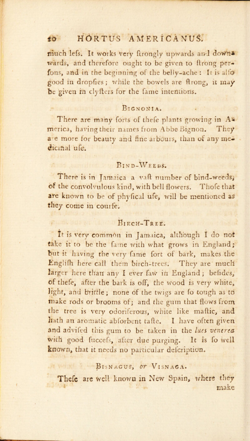 Tiiuch lefs. It works very ftrongly upwards aivl wards, and therefore ought to be given to flrong per-^ fons, and in the beginning of the belly-ache : It is allo good in dropGes; while the bowels are flrong, it may* be 'given in clyifers for the fame interitions. Bignonia. There are many forts of thefe plants growing in merica, having their names from AbbeBignon. They a’e more for beauty and fine arbours, than of any me- dicinal ufe. % Bin D-W EE ns. There is in Jamaica a vad number of bind-weedsj of the convolvulous kind, with bell flowers. Thofe that are known to be of phyfical ufe, will be mentioned as they come in courfe. •» Birch-Tree; tt is very common in Jamaica, although I do not take it to be the fame with what grows in England; but it having the very fame fort of bark, makes the Englifh here call them birch-trees. They are much larger here than any I ever faw in England ; befides, of thefe, after the bark is off, the wood is very white, light, and baiftle; none of the twigs are fo tough as td make rods or brooms of; and the gum that flows from the tree is very odoriferous, white like maftic, and hath an aromatic abforbent tafle. I have often given and adviled this gum to be taken in the lues venerea with good fuccefs, after due purging. It is fo well known, that it needs no particular defeription. BisNaGUS, or ViSNAGA. # ^ Thefe are well known in New Spain, where they make