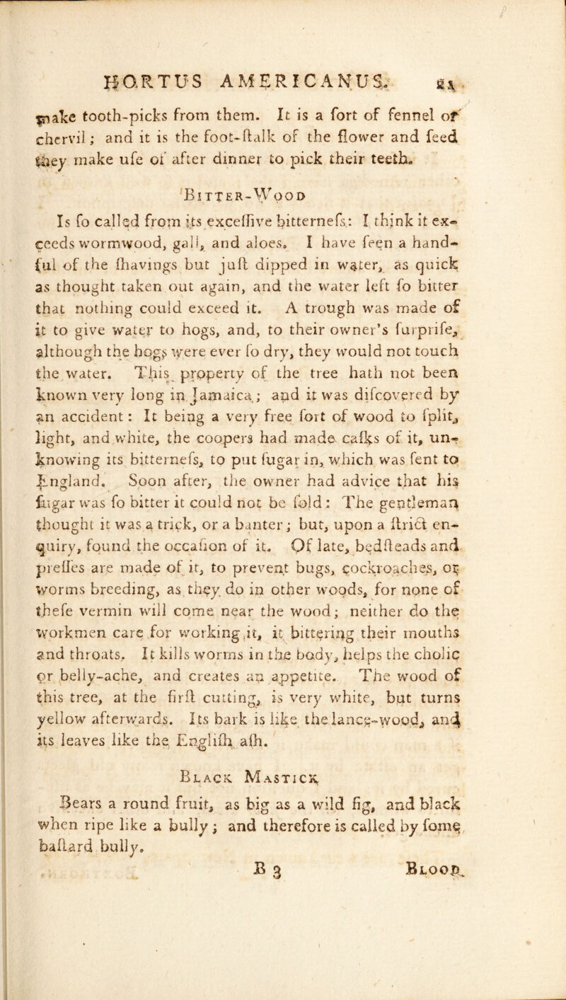 ^alce tooth-picks from them. It is a fort of fennel of chervil; and it is the foot-ftalk of the flower and feed liaey make ufe of after dinner to pick their teeth- 'Bitter-Wood Is fo called from its excefhve bitternefs,: I think it ex« ceeds wormwood, galh and aloes, I have feen a hand- ful of the Ihavings but juft dipped in water, as quick as thought taken out again, and the water left fo bitter that nothing could exceed it. A trough was made of it to give water to hogs, and, to their ov>^ner’s furprife^ although the hog^ ifere ever fo dry, they would not touch the water. This property of the tree hath not been known very long iri Jamaica ; and it was difeovered by' an accident: It being a very free foit of wood to fplit^ light, and white, the coopers had made cafks of it, un-? knowing its bitternefs, to put fugar in, which was fent to ^_ngiand. Soon after, the owner had advice that his fugar ivas fo bitter it could not be fold : The geptlemaq thought it was a trick, or a banter; but, upon a ftricl en- quiry, found the occahon of it. Of late, bedfteads and preftes are made of it, to prevent bugs, cockroaches, or worms breeding, as they do in other woods, for none of thefe vermin will come near the wood; neither do the workmen care,for workingjt, it bitteripg their mouths jjnd throats.. It kills worms in the body, helps the cholic py belly-ache, and creates an appetite. The wood of this tree, at the firft cutting, is very w^hite, but turns yellow afterv/ards. Its bark is hke the iance-wood, and its leaves like the, Englifh aih. Black Mastick , Bears a round fruit, as big as a v/ild fig, and black when ripe like a bully; and therefore is called by fom^ baftard bully,