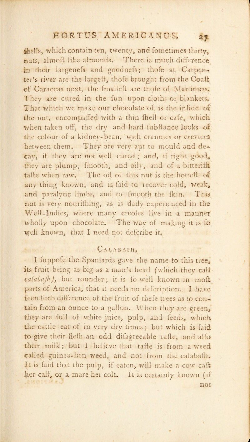 iliellsj which contain ten» twenty, and fometimes thirty., nuts, alinoft like almonds. There is much difference in their iargenefs and goodnels; thofe at Carpen-* ter’s river are the lar^eff, thofe broiv^ht from the Coaft of Caraccas next, the fmaheil are thofe of Maninico. They are cured in the fun upon cloths or blankets^ That which we make our chocolate of is the inhde of the nut, tncompaffed with a thin ffiell or cafe, which v/hen taken off, the dry and hard fubffance looks of the colour of a kidnev-bean, with crannies or crevices between them. They are very apt to mould and de« cay, if they are not well cured; and, if right good^ they are plump, fmooth, and oilv, and of a bitteriili talle when raw. The off of this nut is the hottePc of any thing known, and la laid to,^ recover cold, weak^, and paralytic limbs, and to fmooth the ffein. This nut is very noiiriihinit, is daily experienced in the Vv^efl'-Indies, where many creoles live in a manner wholly upon chocolate. The way of making it is io well known, that I need not defenbe Cal AB ASHo I fuppofe the Spaniards gave the name to this tree, its fruit being as big as a man’s head (which they call calahajh)t but rounder ; it is fo well known in moft parts of America, that it needs no defeription. I have ieen fuch, difference of the fruit of thefe trees as to con- tain from an ounce to a gallon. When they are green, they are lull of white juice, pulp, and feeds, which the cattle eat of in very dry times; but which is faid to give their fiefh an odd difagreeabie tafte, and alfo their milk; but I believe that tafte is from a weed called guinea-hen weed, and not from the calabafh. It is faid that the pulp, if eaten, vvuli make a cow call her caif^ or a mare her colt- It is certamiy known (if not
